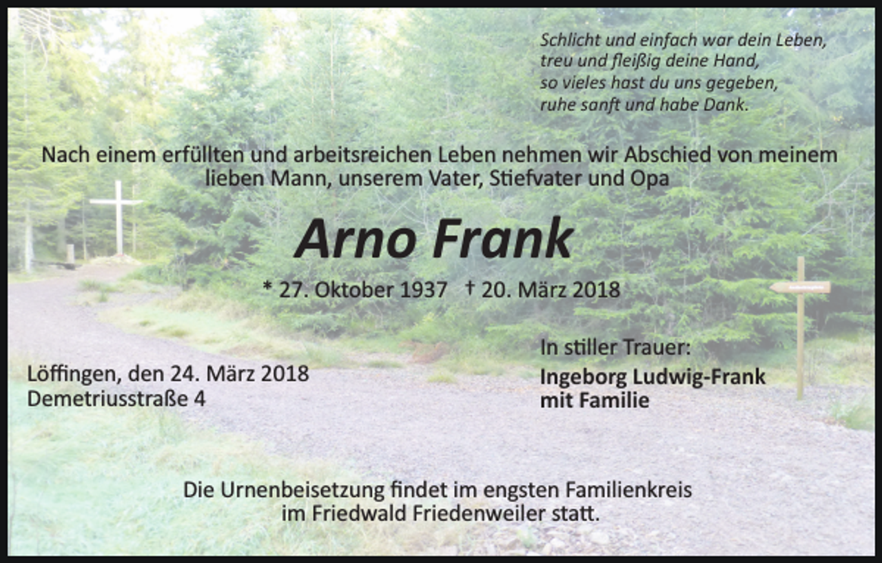 <p>Schlicht und einfach war dein Leben,<br />treu und ﬂeißig deine Hand,<br />so vieles hast du uns gegeben,<br />ruhe san� und habe Dank.</p><p>Nach einem erfüllten und arbeitsreichen Leben nehmen wir Abschied von meinem<br />lieben Mann, unserem Vater, S�efvater und Opa</p><p>Arno Frank<br />* 27. Oktober 1937 † 20. März 2018</p><p>Löﬃngen, den 24. März 2018<br />Demetriusstraße 4</p><p>In s�ller Trauer:<br />Ingeborg Ludwig-Frank<br />mit Familie</p><p>Die Urnenbeisetzung ﬁndet im engsten Familienkreis<br />im Friedwald Friedenweiler sta�.</p>