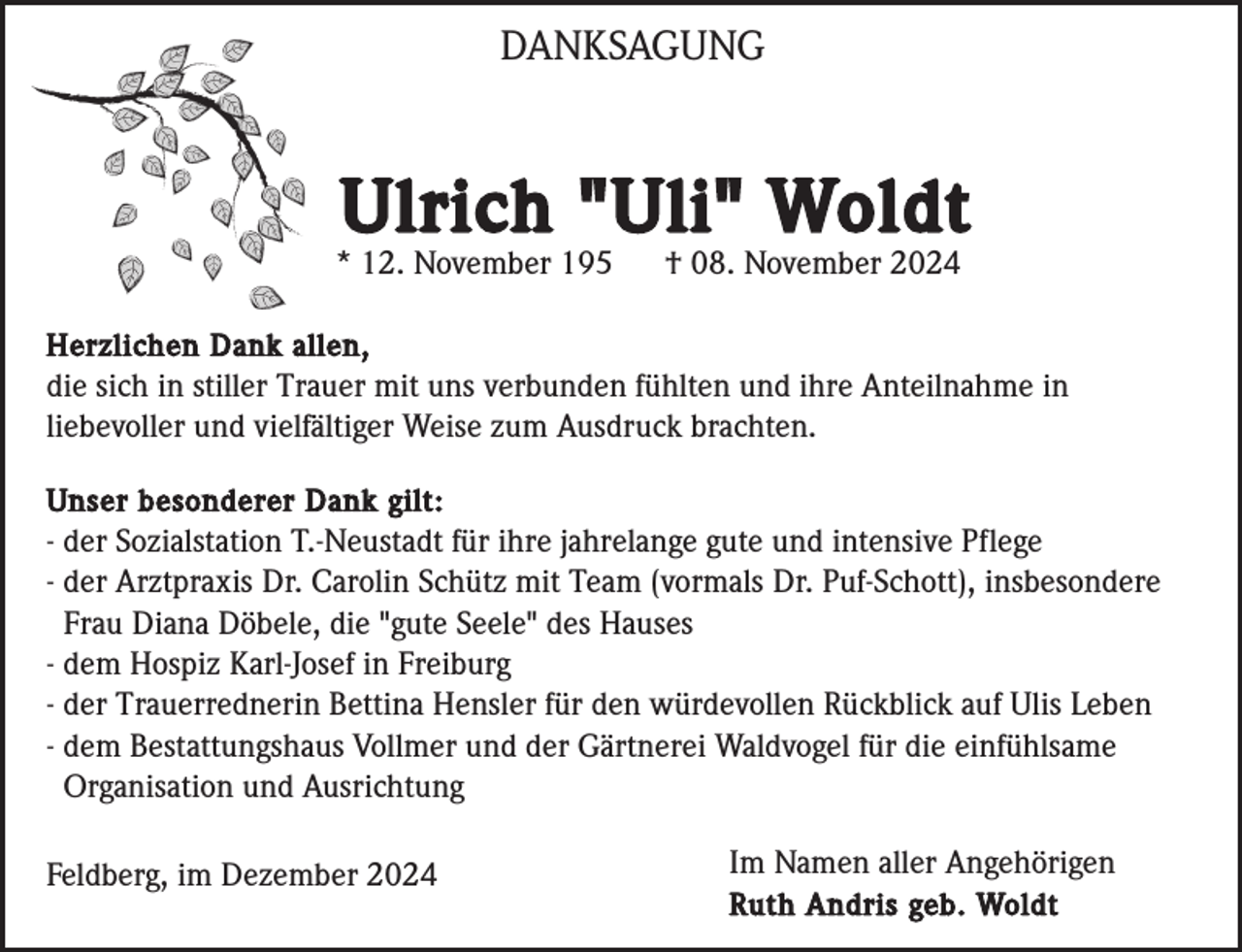 <p>DANKSAGUNG</p><p>Ulrich "Uli" Woldt<br />* 12. November 195</p><p>† 08. November 2024</p><p>Herzlichen Dank allen,<br />die sich in stiller Trauer mit uns verbunden fühlten und ihre Anteilnahme in<br />liebevoller und vielfältiger Weise zum Ausdruck brachten.<br />Unser besonderer Dank gilt:<br />- der Sozialstation T.-Neustadt für ihre jahrelange gute und intensive Pflege<br />- der Arztpraxis Dr. Carolin Schütz mit Team (vormals Dr. Puf-Schott), insbesondere<br />Frau Diana Döbele, die "gute Seele" des Hauses<br />- dem Hospiz Karl-Josef in Freiburg<br />- der Trauerrednerin Bettina Hensler für den würdevollen Rückblick auf Ulis Leben<br />- dem Bestattungshaus Vollmer und der Gärtnerei Waldvogel für die einfühlsame<br />Organisation und Ausrichtung</p><p>Feldberg, im Dezember 2024</p><p>Im Namen aller Angehörigen<br />Ruth Andris geb. Woldt</p>