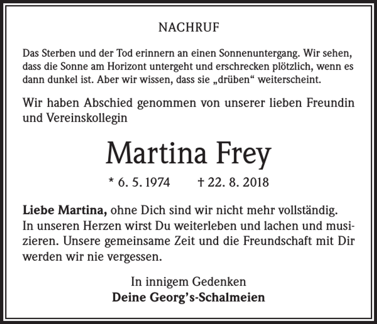 <p>NACHRUF<br />Das Sterben und der Tod erinnern an einen Sonnenuntergang. Wir sehen,<br />dass die Sonne am Horizont untergeht und er­schrecken plötzlich, wenn es<br />dann dunkel ist. Aber wir wissen, dass sie „drüben“ weiterscheint.</p><p>Wir haben Abschied genommen von unserer lieben Freundin<br />und Vereinskollegin</p><p>Martina Frey<br />* 6. 5. 1974 † 22. 8. 2018<br />Liebe Martina, ohne Dich sind wir nicht mehr vollständig.<br />In unseren Herzen wirst Du weiterleben und lachen und musizieren. Unsere gemeinsame Zeit und die Freundschaft mit Dir<br />werden wir nie vergessen.<br />In innigem Gedenken<br />Deine Georg’s-Schalmeien</p>