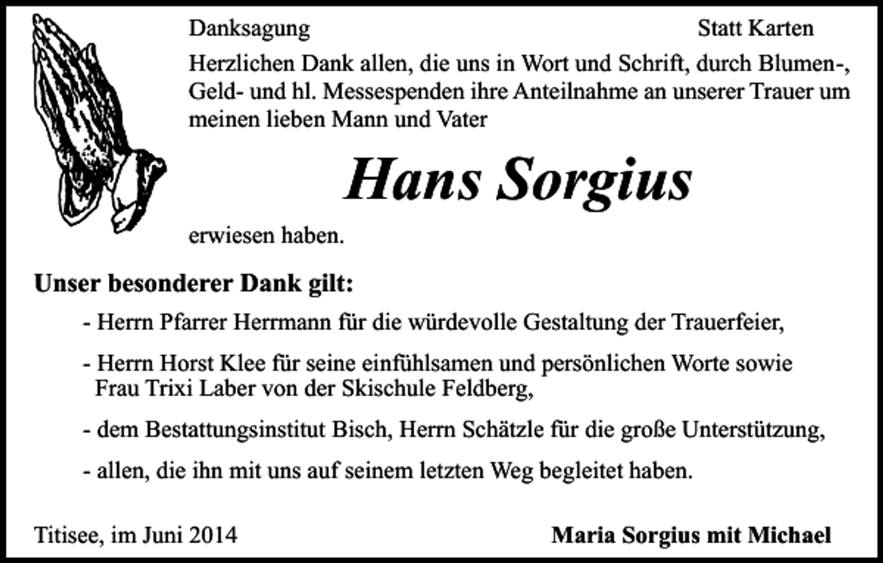<p>Danksagung<br />Statt Karten<br />Herzlichen Dank allen, die uns in Wort und Schrift, durch Blumen-,<br />Geld- und hl. Messespenden ihre Anteilnahme an unserer Trauer um<br />meinen lieben Mann und Vater</p><p>Hans Sorgius<br />erwiesen haben.</p><p>Unser besonderer Dank gilt:<br />- Herrn Pfarrer Herrmann für die würdevolle Gestaltung der Trauerfeier,<br />- Herrn Horst Klee für seine einfühlsamen und persönlichen Worte sowie<br />Frau Trixi Laber von der Skischule Feldberg,<br />- dem Bestattungsinstitut Bisch, Herrn Schätzle für die große Unterstützung,<br />- allen, die ihn mit uns auf seinem letzten Weg begleitet haben.<br />Titisee, im Juni 2014</p><p>Maria Sorgius mit Michael</p>