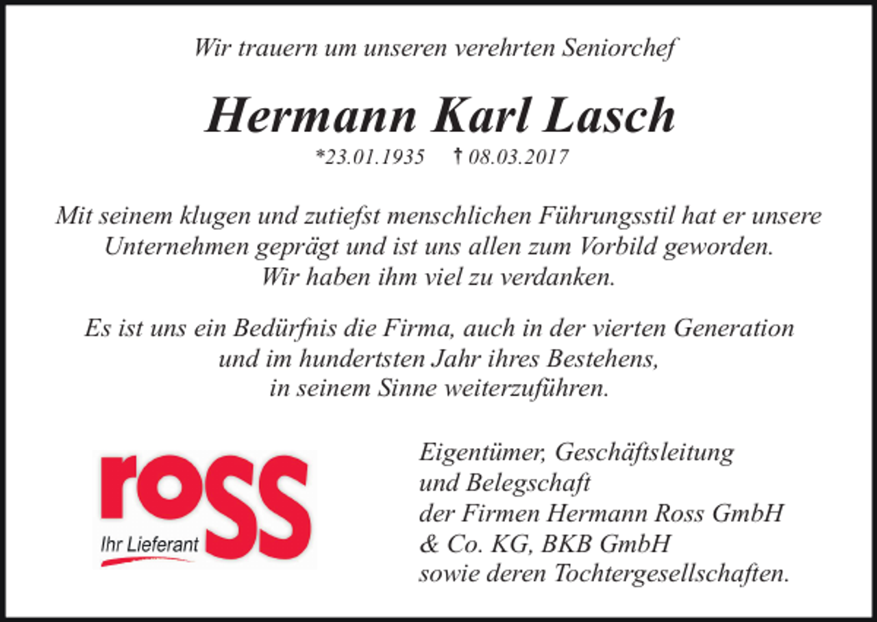 <p>Wir trauern um unseren verehrten Seniorchef</p><p>Hermann Karl Lasch<br />*23.01.1935</p><p>{ 08.03.2017</p><p>Mit seinem klugen und zutiefst menschlichen Führungsstil hat er unsere<br />Unternehmen geprägt und ist uns allen zum Vorbild geworden.<br />Wir haben ihm viel zu verdanken.<br />Es ist uns ein Bedürfnis die Firma, auch in der vierten Generation<br />und im hundertsten Jahr ihres Bestehens,<br />in seinem Sinne weiterzuführen.<br />Eigentümer, Geschäftsleitung<br />und Belegschaft<br />der Firmen Hermann Ross GmbH<br />&amp; Co. KG, BKB GmbH<br />sowie deren Tochtergesellschaften.</p>