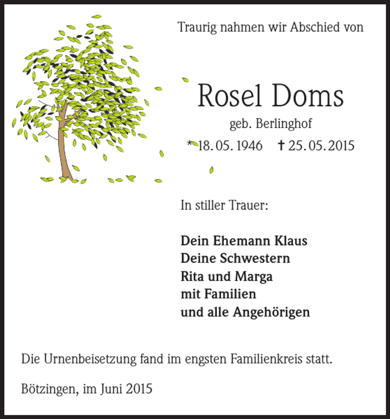 <p>Traurig nahmen wir Abschied von</p><p>Rosel Doms<br />geb. Berlinghof<br />* 18. 05. 1946 = 25. 05. 2015</p><p>In stiller Trauer:<br />Dein Ehemann Klaus<br />Deine Schwestern<br />Rita und Marga<br />mit Familien<br />und alle Angehörigen<br />Die Urnenbeisetzung fand im engsten Familienkreis statt.<br />Bötzingen, im Juni 2015</p>