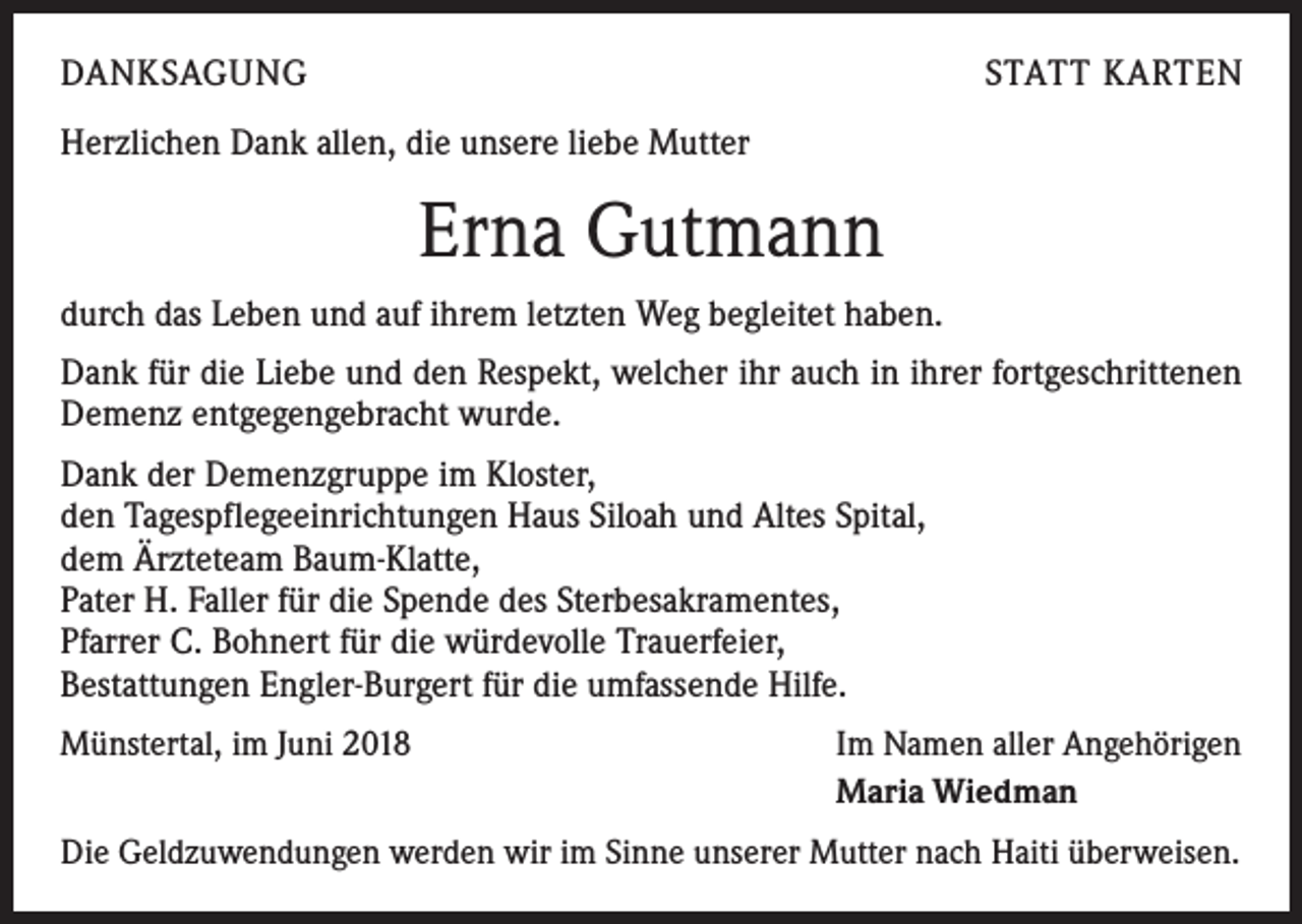 <p>DANKSAGUNG</p><p>STATT KARTEN</p><p>Herzlichen Dank allen, die unsere liebe Mutter</p><p>Erna Gutmann<br />durch das Leben und auf ihrem letzten Weg begleitet haben.<br />Dank für die Liebe und den Respekt, welcher ihr auch in ihrer fortgeschrittenen<br />Demenz entgegengebracht wurde.<br />Dank der Demenzgruppe im Kloster,<br />den Tagespflegeeinrichtungen Haus Siloah und Altes Spital,<br />dem Ärzteteam Baum-Klatte,<br />Pater H. Faller für die Spende des Sterbesakramentes,<br />Pfarrer C. Bohnert für die würdevolle Trauerfeier,<br />Bestattungen Engler-Burgert für die umfassende Hilfe.<br />Münstertal, im Juni 2018</p><p>Im Namen aller Angehörigen<br />Maria Wiedman</p><p>Die Geldzuwendungen werden wir im Sinne unserer Mutter nach Haiti überweisen.</p>