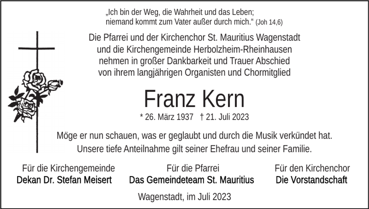 <p>„Ich bin der Weg, die Wahrheit und das Leben;<br />niemand kommt zum Vater außer durch mich.“ (Joh 14,6)</p><p>Die Pfarrei und der Kirchenchor St. Mauritius Wagenstadt<br />und die Kirchengemeinde Herbolzheim-Rheinhausen<br />nehmen in großer Dankbarkeit und Trauer Abschied<br />von ihrem langjährigen Organisten und Chormitglied</p><p>Franz Kern</p><p>* 26. März 1937 † 21. Juli 2023</p><p>Möge er nun schauen, was er geglaubt und durch die Musik verkündet hat.<br />Unsere tiefe Anteilnahme gilt seiner Ehefrau und seiner Familie.<br />Für die Kirchengemeinde</p><p>Für die Pfarrei<br />Wagenstadt, im Juli 2023</p><p>Für den Kirchenchor</p>