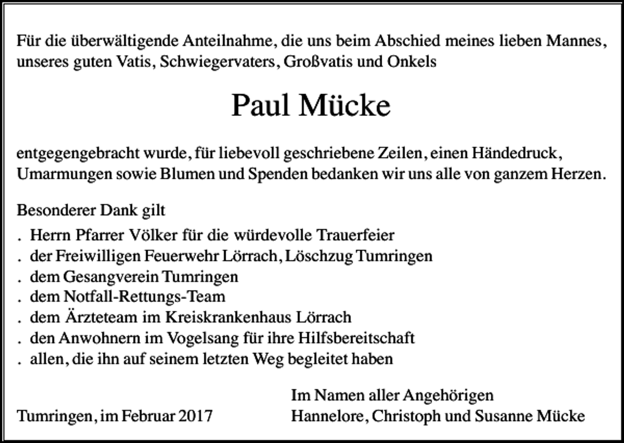 <p>Für die überwältigende Anteilnahme, die uns beim Abschied meines lieben Mannes,<br />unseres guten Vatis, Schwiegervaters, Großvatis und Onkels</p><p>Paul Mücke<br />entgegengebracht wurde, für liebevoll geschriebene Zeilen, einen Händedruck,<br />Umarmungen sowie Blumen und Spenden bedanken wir uns alle von ganzem Herzen.<br />Besonderer Dank gilt<br />. Herrn Pfarrer Völker für die würdevolle Trauerfeier<br />. der Freiwilligen Feuerwehr Lörrach, Löschzug Tumringen<br />. dem Gesangverein Tumringen<br />. dem Notfall-Rettungs-Team<br />. dem Ärzteteam im Kreiskrankenhaus Lörrach<br />. den Anwohnern im Vogelsang für ihre Hilfsbereitschaft<br />. allen, die ihn auf seinem letzten Weg begleitet haben<br />Tumringen, im Februar 2017</p><p>Im Namen aller Angehörigen<br />Hannelore, Christoph und Susanne Mücke</p>