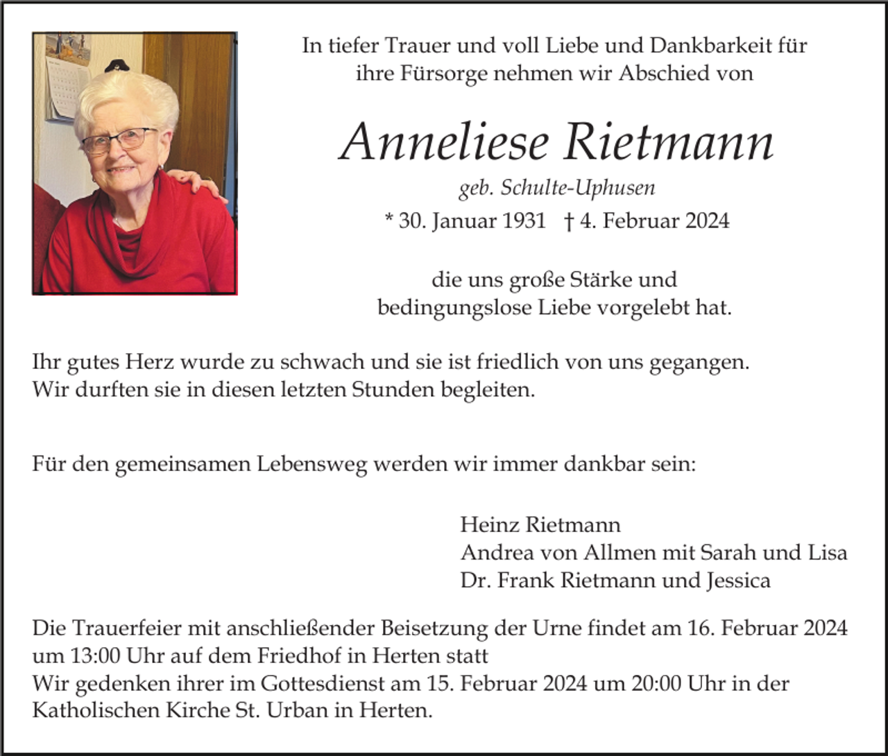 <p>In tiefer Trauer und voll Liebe und Dankbarkeit für<br />ihre Fürsorge nehmen wir Abschied von</p><p>Anneliese Rietmann<br />geb. Schulte-Uphusen<br />* 30. Januar 1931 † 4. Februar 2024<br />die uns große Stärke und<br />bedingungslose Liebe vorgelebt hat.<br />Ihr gutes Herz wurde zu schwach und sie ist friedlich von uns gegangen.<br />Wir durften sie in diesen letzten Stunden begleiten.<br />Für den gemeinsamen Lebensweg werden wir immer dankbar sein:<br />Heinz Rietmann<br />Andrea von Allmen mit Sarah und Lisa<br />Dr. Frank Rietmann und Jessica<br />Die Trauerfeier mit anschließender Beisetzung der Urne findet am 16. Februar 2024<br />um 13:00 Uhr auf dem Friedhof in Herten statt<br />Wir gedenken ihrer im Gottesdienst am 15. Februar 2024 um 20:00 Uhr in der<br />Katholischen Kirche St. Urban in Herten.</p>