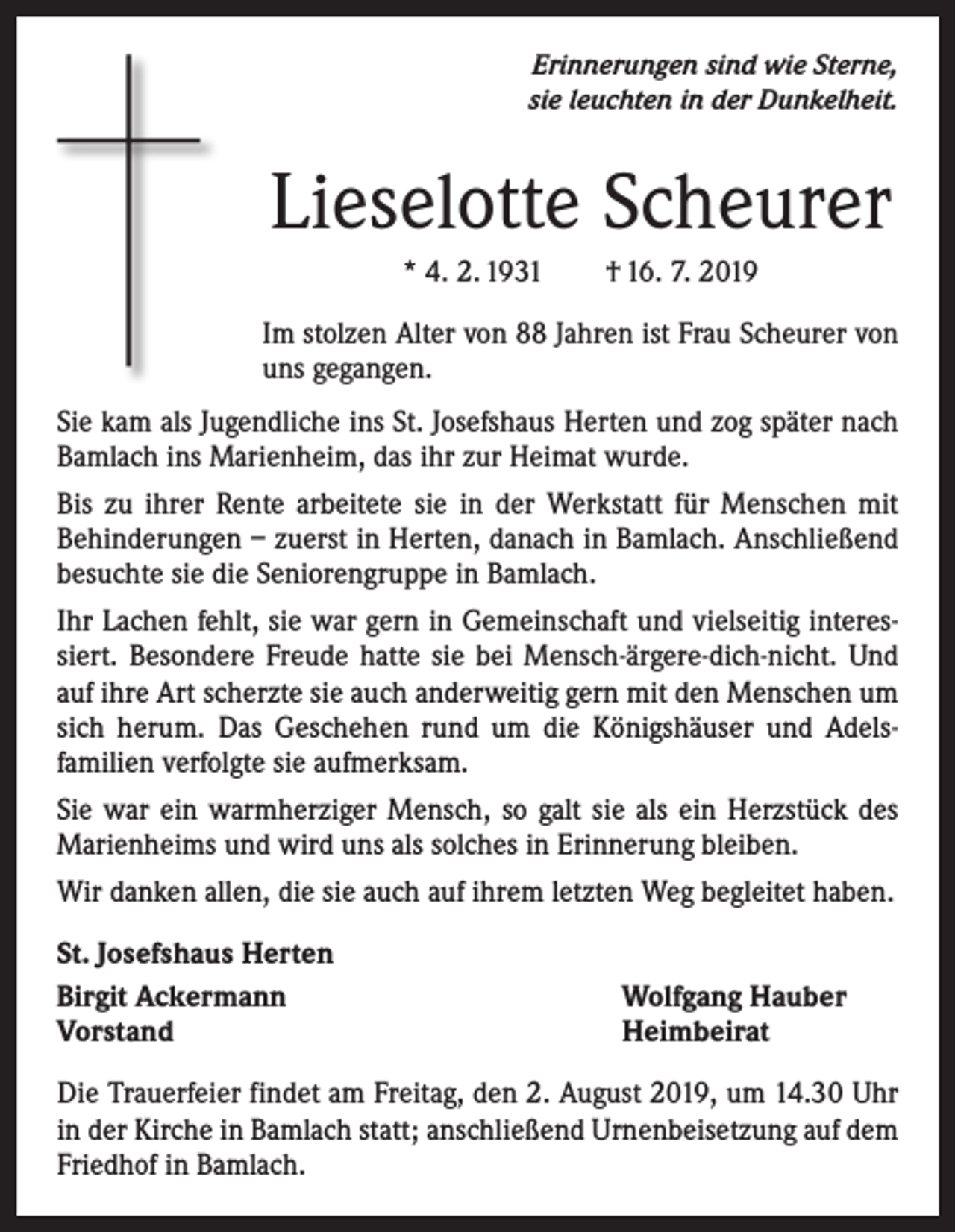 <p>Erinnerungen sind wie Sterne,<br />sie leuchten in der Dunkelheit.</p><p>Lieselotte Scheurer<br />* 4. 2. 1931 † 16. 7. 2019<br />Im stolzen Alter von 88 Jahren ist Frau Scheurer von<br />uns gegangen.<br />Sie kam als Jugendliche ins St. Josefshaus Herten und zog später nach<br />Bamlach ins Marienheim, das ihr zur Heimat wurde.<br />Bis zu ihrer Rente arbeitete sie in der Werkstatt für Menschen mit<br />­Behinderungen – zuerst in Herten, danach in Bamlach. Anschließend<br />­besuchte sie die Seniorengruppe in Bamlach.<br />Ihr Lachen fehlt, sie war gern in Gemeinschaft und vielseitig interessiert. Besondere Freude hatte sie bei Mensch-ärgere-dich-nicht. Und<br />auf ihre Art scherzte sie auch anderweitig gern mit den Menschen um<br />sich herum. Das Geschehen rund um die Königshäuser und Adels­<br />familien verfolgte sie aufmerksam.<br />Sie war ein warmherziger Mensch, so galt sie als ein Herzstück des<br />Marienheims und wird uns als solches in Erinnerung bleiben.<br />Wir danken allen, die sie auch auf ihrem letzten Weg begleitet haben.<br />St. Josefshaus Herten<br />Birgit Ackermann<br />Vorstand</p><p>Wolfgang Hauber<br />Heimbeirat</p><p>Die Trauerfeier findet am Freitag, den 2. August 2019, um 14.30 Uhr<br />in der Kirche in Bamlach statt; anschließend Urnenbeisetzung auf dem<br />Friedhof in Bamlach.</p>