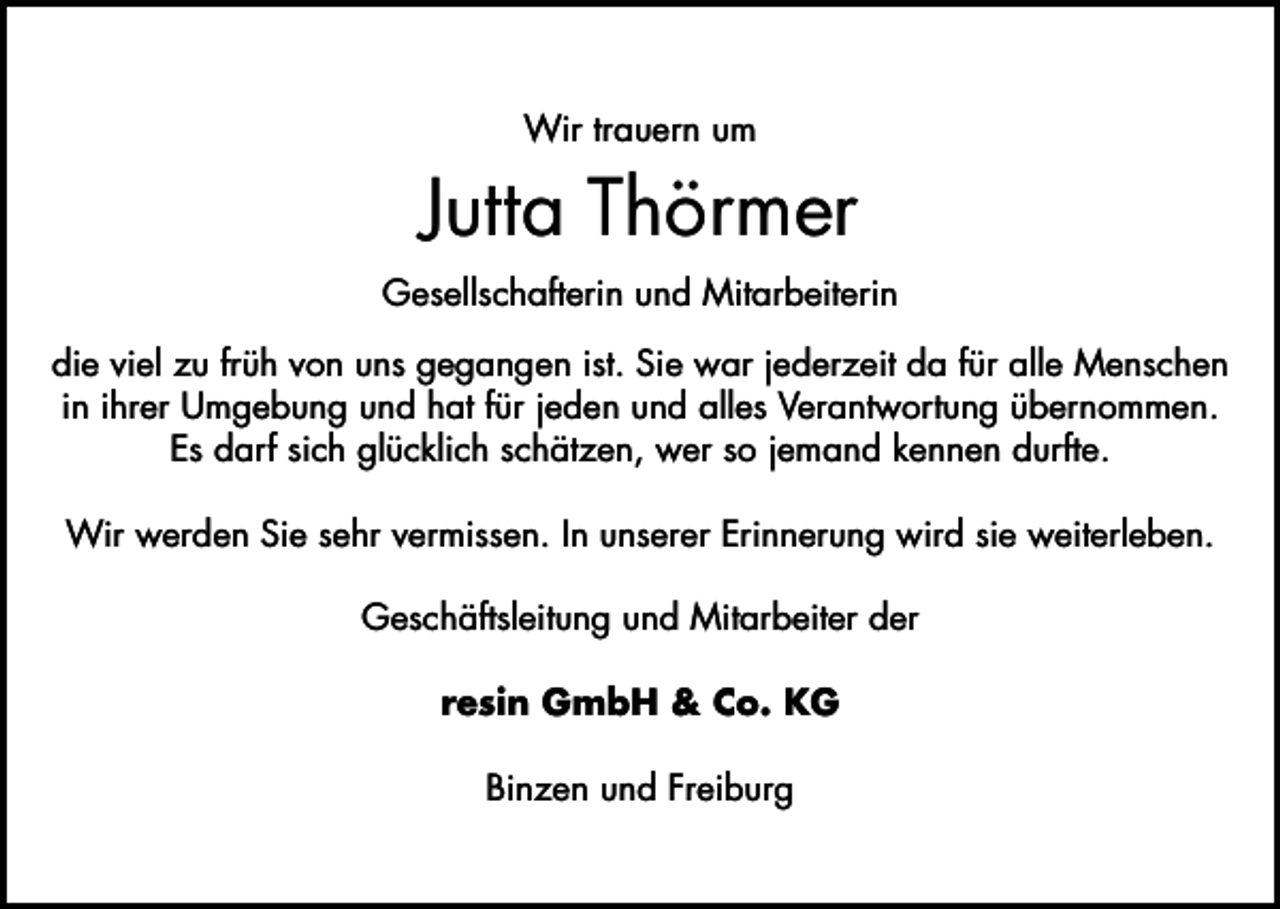 <p>Wir trauern um</p><p>Jutta Thörmer<br />Gesellschafterin und Mitarbeiterin<br />die viel zu früh von uns gegangen ist. Sie war jederzeit da für alle Menschen<br />in ihrer Umgebung und hat für jeden und alles Verantwortung übernommen.<br />Es darf sich glücklich schätzen, wer so jemand kennen durfte.<br />Wir werden Sie sehr vermissen. In unserer Erinnerung wird sie weiterleben.<br />Geschäftsleitung und Mitarbeiter der<br />resin GmbH &amp; Co. KG<br />Binzen und Freiburg</p>