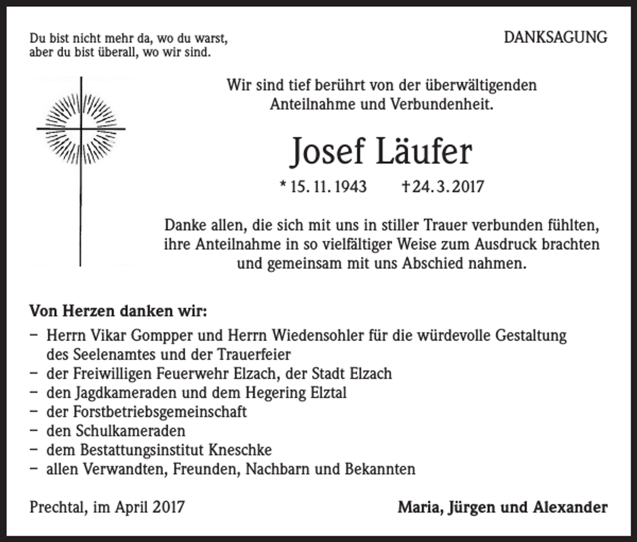 <p>Du bist nicht mehr da, wo du warst,<br />aber du bist überall, wo wir sind.</p><p>DANKSAGUNG</p><p>Wir sind tief berührt von der überwältigenden<br />Anteilnahme und Verbundenheit.</p><p>Josef Läufer<br />* 15. 11. 1943 † 24. 3. 2017<br />Danke allen, die sich mit uns in stiller Trauer verbunden fühlten,<br />ihre Anteilnahme in so vielfältiger Weise zum Ausdruck brachten<br />und gemeinsam mit uns Abschied nahmen.<br />Von Herzen danken wir:<br />– Herrn Vikar Gompper und Herrn Wiedensohler für die würdevolle Gestaltung<br />des Seelenamtes und der Trauerfeier<br />– der Freiwilligen Feuerwehr Elzach, der Stadt Elzach<br />– den Jagdkameraden und dem Hegering Elztal<br />– der Forstbetriebsgemeinschaft<br />– den Schulkameraden<br />– dem Bestattungsinstitut Kneschke<br />– allen Verwandten, Freunden, Nachbarn und Bekannten<br />Prechtal, im April 2017</p><p>Maria, Jürgen und Alexander</p>
