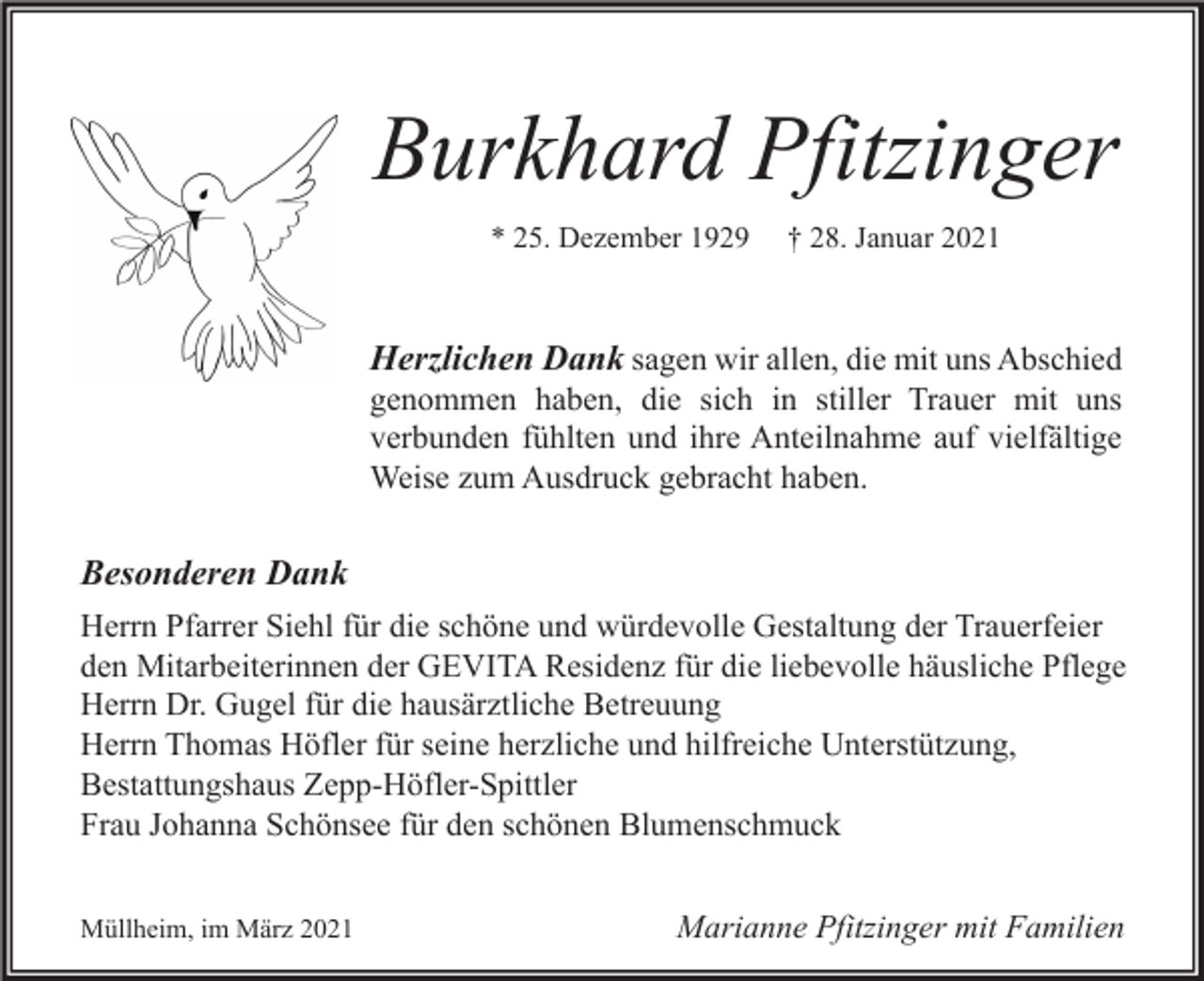 <p>Burkhard Pfitzinger<br />* 25. Dezember 1929</p><p>† 28. Januar 2021</p><p>Herzlichen Dank sagen wir allen, die mit uns Abschied</p><p>genommen haben, die sich in stiller Trauer mit uns<br />verbunden fühlten und ihre Anteilnahme auf vielfältige<br />Weise zum Ausdruck gebracht haben.</p><p>Besonderen Dank<br />Herrn Pfarrer Siehl für die schöne und würdevolle Gestaltung der Trauerfeier<br />den Mitarbeiterinnen der GEVITA Residenz für die liebevolle häusliche Pflege<br />Herrn Dr. Gugel für die hausärztliche Betreuung<br />Herrn Thomas Höfler für seine herzliche und hilfreiche Unterstützung,<br />Bestattungshaus Zepp-Höfler-Spittler<br />Frau Johanna Schönsee für den schönen Blumenschmuck<br />Müllheim, im März 2021</p><p>Marianne Pfitzinger mit Familien</p>
