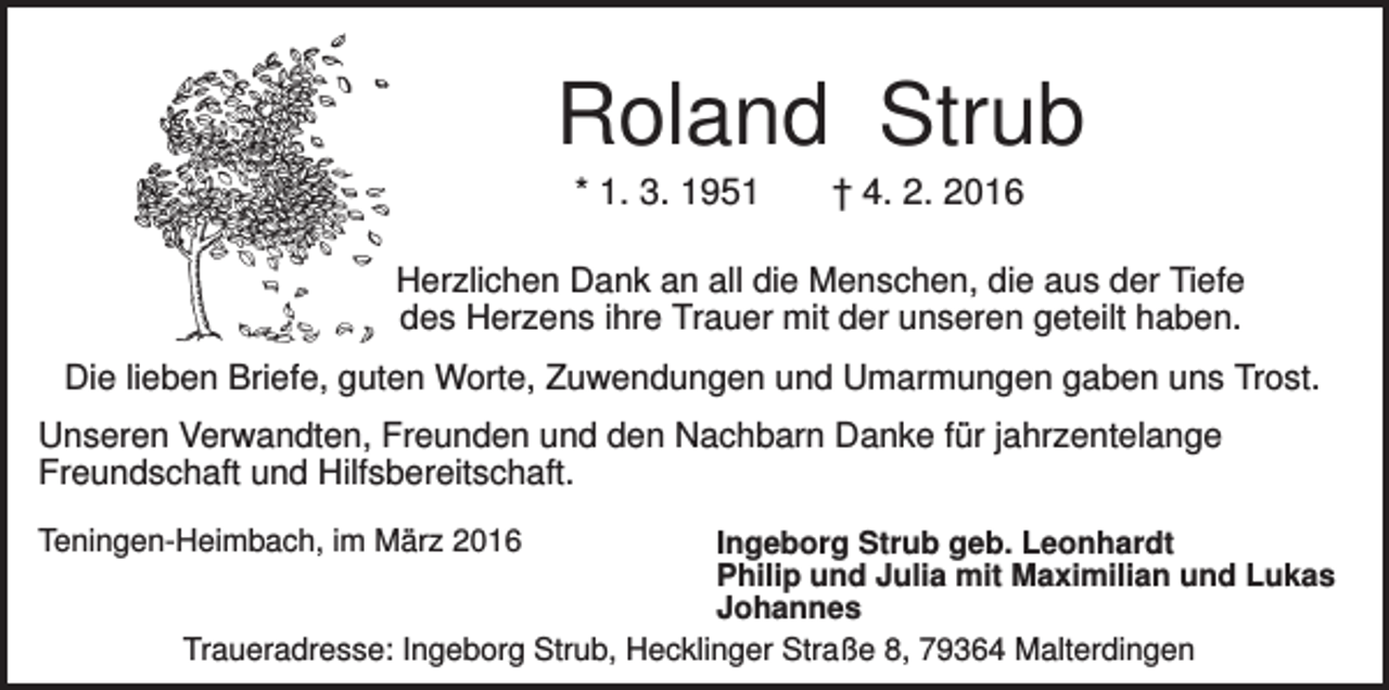 <p>Roland Strub<br />* 1. 3. 1951</p><p>† 4. 2. 2016</p><p>Herzlichen Dank an all die Menschen, die aus der Tiefe<br />des Herzens ihre Trauer mit der unseren geteilt haben.<br />Die lieben Briefe, guten Worte, Zuwendungen und Umarmungen gaben uns Trost.<br />Unseren Verwandten, Freunden und den Nachbarn Danke für jahrzentelange<br />Freundschaft und Hilfsbereitschaft.<br />Teningen-Heimbach, im März 2016</p><p>Ingeborg Strub geb. Leonhardt<br />Philip und Julia mit Maximilian und Lukas<br />Johannes<br />Traueradresse: Ingeborg Strub, Hecklinger Straße 8, 79364 Malterdingen</p>