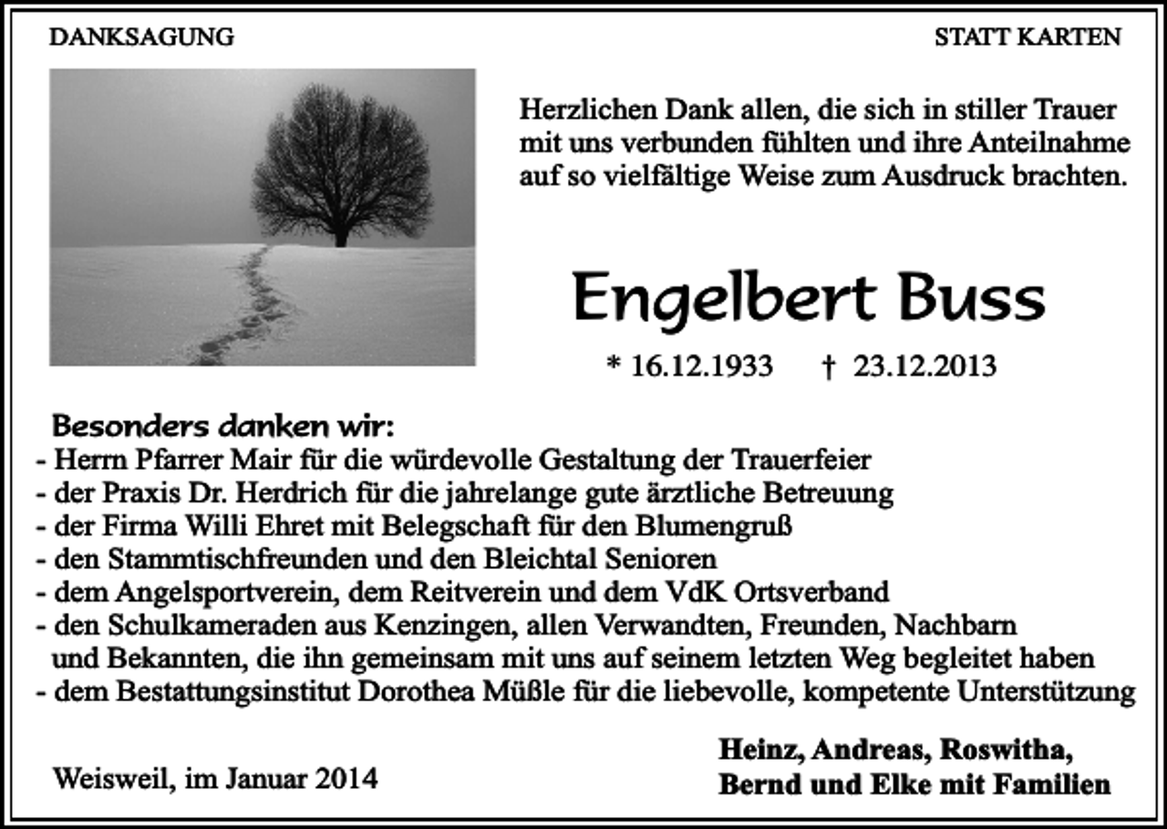 <p>DANKSAGUNG</p><p>STATT KARTEN</p><p>Herzlichen Dank allen, die sich in stiller Trauer<br />mit uns verbunden fühlten und ihre Anteilnahme<br />auf so vielfältige Weise zum Ausdruck brachten.</p><p>Engelbert Buss<br />* 16.12.1933</p><p>†</p><p>23.12.2013</p><p>Besonders danken wir:<br />- Herrn Pfarrer Mair für die würdevolle Gestaltung der Trauerfeier<br />- der Praxis Dr. Herdrich für die jahrelange gute ärztliche Betreuung<br />- der Firma Willi Ehret mit Belegschaft für den Blumengruß<br />- den Stammtischfreunden und den Bleichtal Senioren<br />- dem Angelsportverein, dem Reitverein und dem VdK Ortsverband<br />- den Schulkameraden aus Kenzingen, allen Verwandten, Freunden, Nachbarn<br />und Bekannten, die ihn gemeinsam mit uns auf seinem letzten Weg begleitet haben<br />- dem Bestattungsinstitut Dorothea Müßle für die liebevolle, kompetente Unterstützung<br />Weisweil, im Januar 2014</p><p>Heinz, Andreas, Roswitha,<br />Bernd und Elke mit Familien</p>