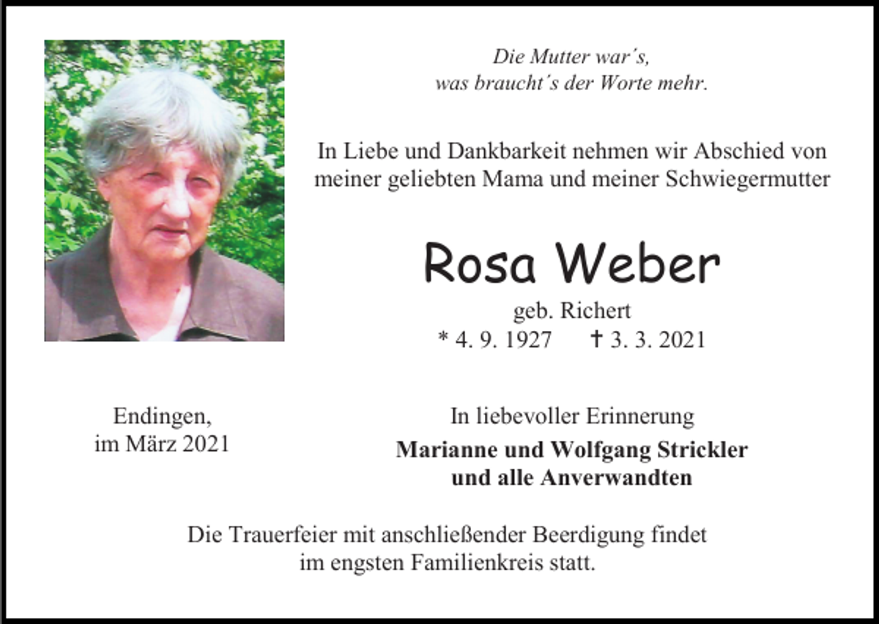 <p>Die Mutter war´s,<br />was braucht´s der Worte mehr.</p><p>In Liebe und Dankbarkeit nehmen wir Abschied von<br />meiner geliebten Mama und meiner Schwiegermutter</p><p>Rosa Weber<br />geb. Richert<br />* 4. 9. 1927<br /> 3. 3. 2021<br />Endingen,<br />im März 2021</p><p>In liebevoller Erinnerung<br />Marianne und Wolfgang Strickler<br />und alle Anverwandten</p><p>Die Trauerfeier mit anschließender Beerdigung findet<br />im engsten Familienkreis statt.</p>