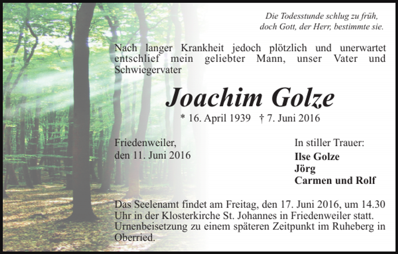 <p>Die Todesstunde schlug zu früh,<br />doch Gott, der Herr, bestimmte sie.</p><p>Nach langer Krankheit jedoch plötzlich und unerwartet<br />entschlief mein geliebter Mann, unser Vater und<br />Schwiegervater</p><p>Joachim Golze<br />* 16. April 1939 † 7. Juni 2016<br />Friedenweiler,<br />den 11. Juni 2016</p><p>In stiller Trauer:<br />Ilse Golze<br />Jörg<br />Carmen und Rolf</p><p>Das Seelenamt findet am Freitag, den 17. Juni 2016, um 14.30<br />Uhr in der Klosterkirche St. Johannes in Friedenweiler statt.<br />Urnenbeisetzung zu einem späteren Zeitpunkt im Ruheberg in<br />Oberried.</p>