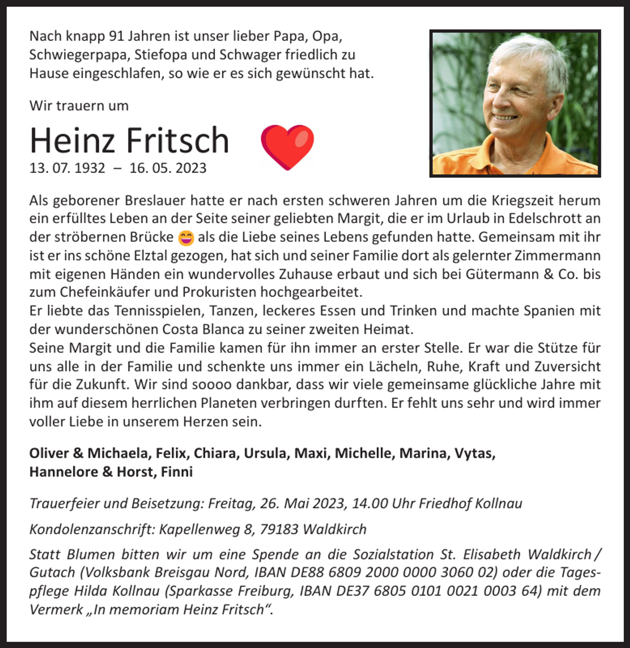 <p>Nach knapp 91 Jahren ist unser lieber Papa, Opa,<br />Schwiegerpapa, Stiefopa und Schwager friedlich zu<br />Hause eingeschlafen, so wie er es sich gewünscht hat.<br />Wir trauern um</p><p>Heinz Fritsch<br />13. 07. 1932 – 16. 05. 2023</p><p>Als geborener Breslauer hatte er nach ersten schweren Jahren um die Kriegszeit herum<br />ein erfülltes Leben an der Seite seiner geliebten Margit, die er im Urlaub in Edelschrott an<br />der ströbernen Brücke<br />als die Liebe seines Lebens gefunden hatte. Gemeinsam mit ihr<br />ist er ins schöne Elztal gezogen, hat sich und seiner Familie dort als gelernter Zimmermann<br />mit eigenen Händen ein wundervolles Zuhause erbaut und sich bei Gütermann &amp; Co. bis<br />zum Chefeinkäufer und Prokuristen hochgearbeitet.<br />Er liebte das Tennisspielen, Tanzen, leckeres Essen und Trinken und machte Spanien mit<br />der wunderschönen Costa Blanca zu seiner zweiten Heimat.<br />Seine Margit und die Familie kamen für ihn immer an erster Stelle. Er war die Stütze für<br />uns alle in der Familie und schenkte uns immer ein Lächeln, Ruhe, Kraft und Zuversicht<br />für die Zukunft. Wir sind soooo dankbar, dass wir viele gemeinsame glückliche Jahre mit<br />ihm auf diesem herrlichen Planeten verbringen durften. Er fehlt uns sehr und wird immer<br />voller Liebe in unserem Herzen sein.<br />Oliver &amp; Michaela, Felix, Chiara, Ursula, Maxi, Michelle, Marina, Vytas,<br />Hannelore &amp; Horst, Finni<br />Trauerfeier und Beisetzung: Freitag, 26. Mai 2023, 14.00 Uhr Friedhof Kollnau<br />Kondolenzanschrift: Kapellenweg 8, 79183 Waldkirch<br />Statt Blumen bitten wir um eine Spende an die Sozialstation St. Elisabeth Waldkirch /<br />Gutach (Volksbank Breisgau Nord, IBAN DE88 6809 20 3062) oder die Tagespflege Hilda Kollnau (Sparkasse Freiburg, IBAN DE37 6805 0101 0021 0003 64) mit dem<br />Vermerk „In memoriam Heinz Fritsch“.</p>