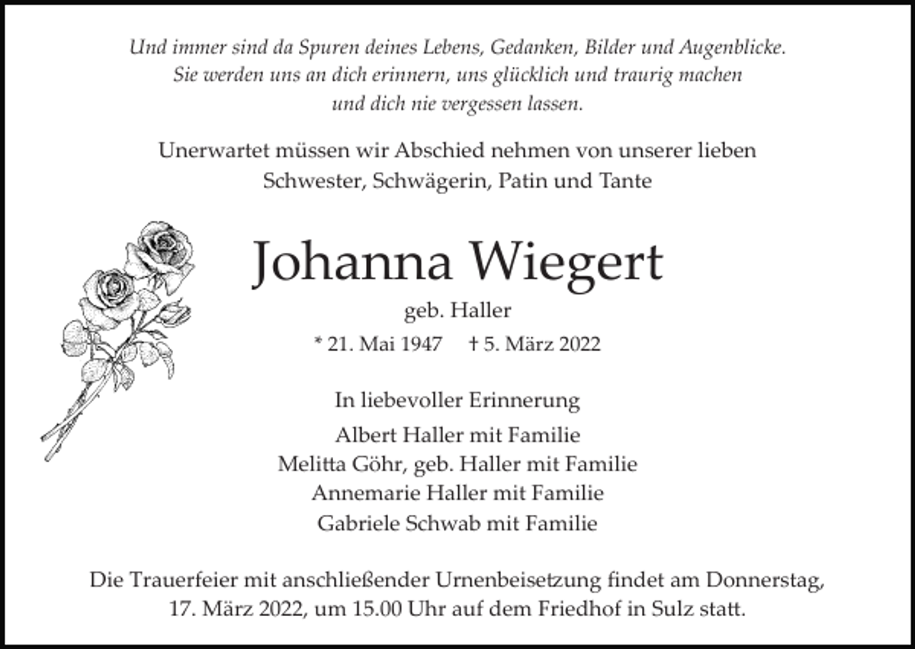 <p>Und immer sind da Spuren deines Lebens, Gedanken, Bilder und Augenblicke.<br />Sie werden uns an dich erinnern, uns glücklich und traurig machen<br />und dich nie vergessen lassen.</p><p>Unerwartet müssen wir Abschied nehmen von unserer lieben<br />Schwester, Schwägerin, Patin und Tante</p><p>Johanna Wiegert<br />geb. Haller<br />* 21. Mai 1947</p><p>† 5. März 2022</p><p>In liebevoller Erinnerung<br />Albert Haller mit Familie<br />Meli�a Göhr, geb. Haller mit Familie<br />Annemarie Haller mit Familie<br />Gabriele Schwab mit Familie<br />Die Trauerfeier mit anschließender Urnenbeise�ung ﬁndet am Donnerstag,<br />17. März 2022, um 15.00 Uhr auf dem Friedhof in Sulz sta�.</p>