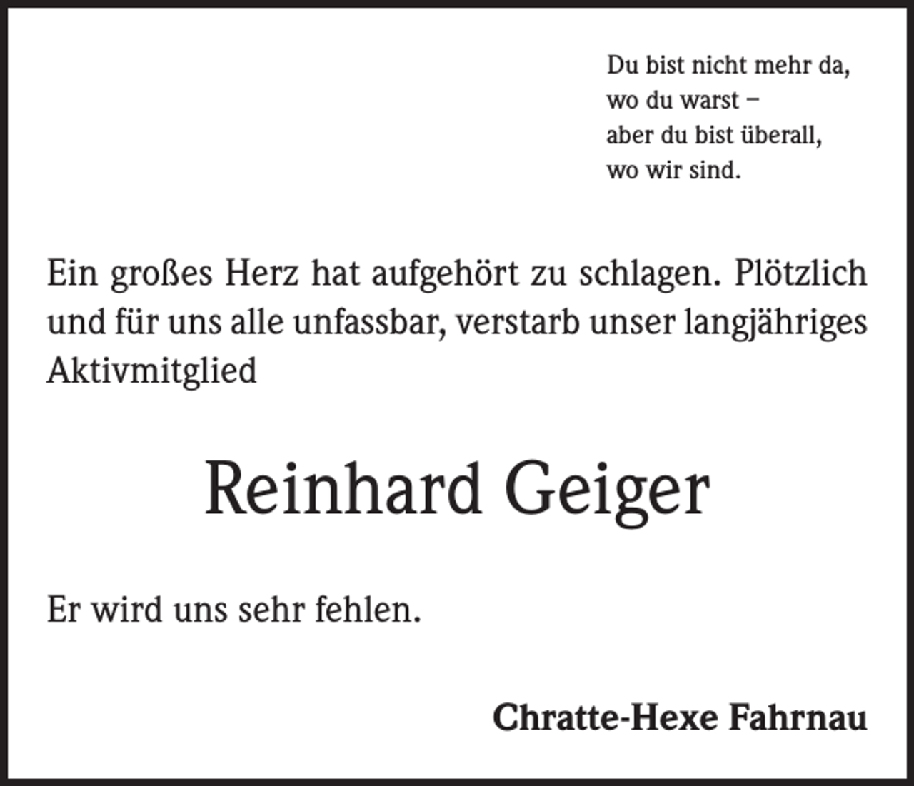 <p>Du bist nicht mehr da,<br />wo du warst –<br />aber du bist überall,<br />wo wir sind.</p><p>Ein großes Herz hat aufgehört zu schlagen. Plötzlich<br />und für uns alle unfassbar, verstarb unser langjähriges<br />Aktivmitglied</p><p>Reinhard Geiger<br />Er wird uns sehr fehlen.<br />Chratte-Hexe Fahrnau</p>