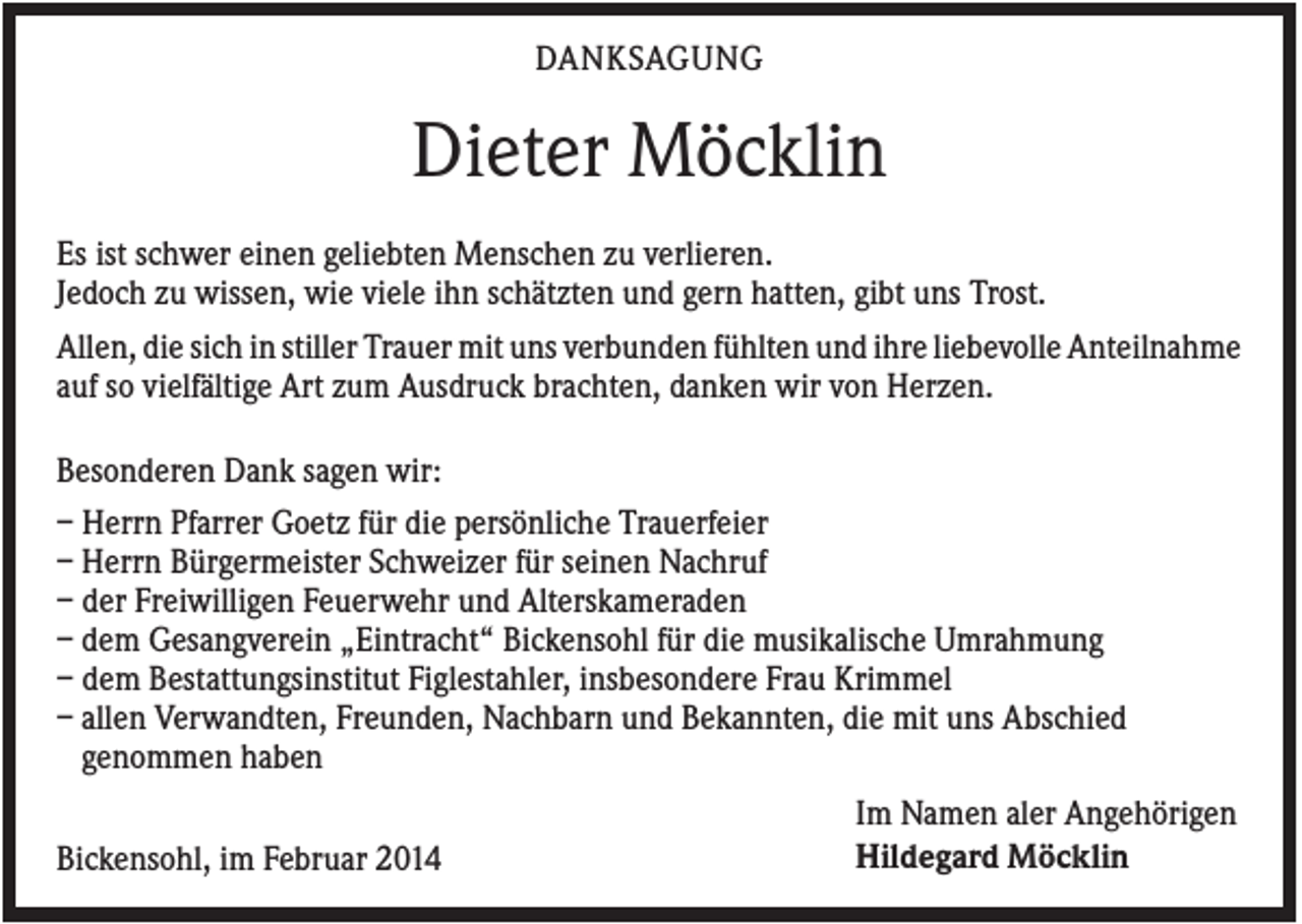 <p>DANKSAGUNG</p><p>Dieter Möcklin<br />Es ist schwer einen geliebten Menschen zu verlieren.<br />Jedoch zu wissen, wie viele ihn schätzten und gern hatten, gibt uns Trost.<br />Allen, die sich in stiller Trauer mit uns verbunden fühlten und ihre liebevolle Anteilnahme<br />auf so vielfältige Art zum Ausdruck brachten, danken wir von Herzen.<br />Besonderen Dank sagen wir:<br />– Herrn Pfarrer Goetz für die persönliche Trauerfeier<br />– Herrn Bürgermeister Schweizer für seinen Nachruf<br />– der Freiwilligen Feuerwehr und Alterskameraden<br />– dem Gesangverein „Eintracht“ Bickensohl für die musikalische Umrahmung<br />– dem Bestattungsinstitut Figlestahler, insbesondere Frau Krimmel<br />– allen Verwandten, Freunden, Nachbarn und Bekannten, die mit uns Abschied<br />genommen haben<br />Bickensohl, im Februar 2014</p><p>Im Namen aler Angehörigen<br />Hildegard Möcklin</p>