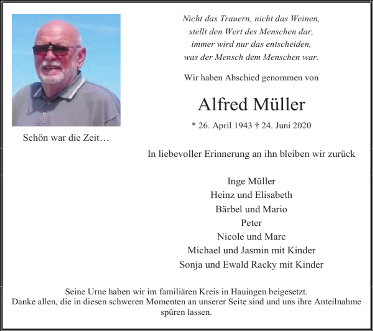 <p>Nicht das Trauern, nicht das Weinen,<br />stellt den Wert des Menschen dar,<br />immer wird nur das entscheiden,<br />was der Mensch dem Menschen war.<br />Wir haben Abschied genommen von</p><p>Alfred Müller<br />* 26. April 1943 † 24. Juni 2020</p><p>Schön war die Zeit…<br />In liebevoller Erinnerung an ihn bleiben wir zurück<br />Inge Müller<br />Heinz und Elisabeth<br />Bärbel und Mario<br />Peter<br />Nicole und Marc<br />Michael und Jasmin mit Kinder<br />Sonja und Ewald Racky mit Kinder<br />Seine Urne haben wir im familiären Kreis in Hauingen beigesetzt.<br />Danke allen, die in diesen schweren Momenten an unserer Seite sind und uns ihre Anteilnahme<br />spüren lassen.</p>