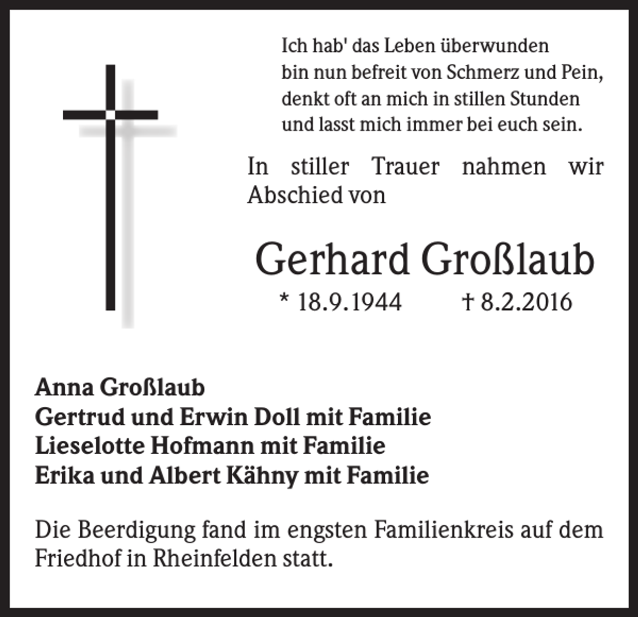 <p>Ich hab' das Leben überwunden<br />bin nun befreit von Schmerz und Pein,<br />denkt oft an mich in stillen Stunden<br />und lasst mich immer bei euch sein.</p><p>In stiller Trauer nahmen wir<br />Abschied von</p><p>Gerhard Großlaub<br />* 18.9.1944</p><p>† 8.2.2016</p><p>Anna Großlaub<br />Gertrud und Erwin Doll mit Familie<br />Lieselotte Hofmann mit Familie<br />Erika und Albert Kähny mit Familie<br />Die Beerdigung fand im engsten Familienkreis auf dem<br />Friedhof in Rheinfelden statt.</p>