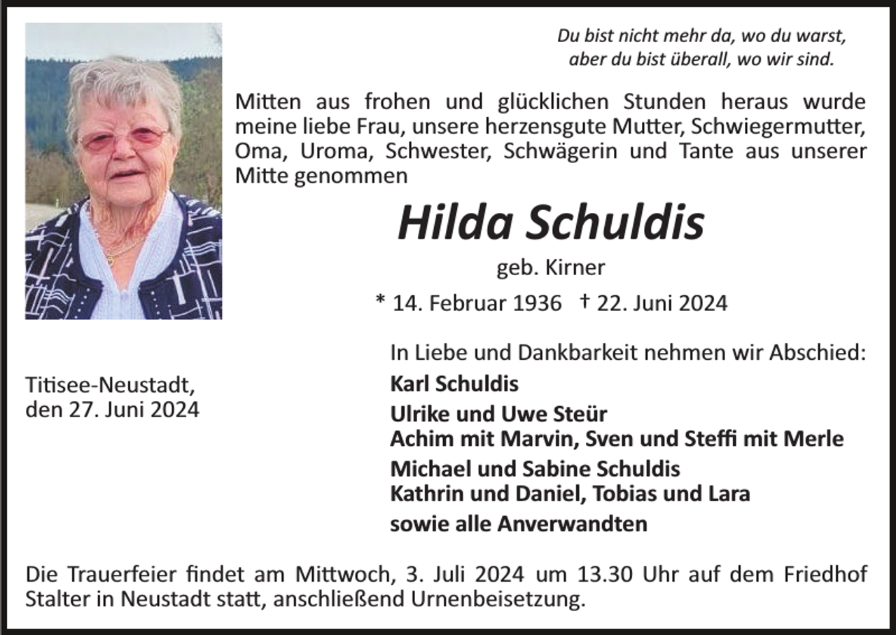 <p>Du bist nicht mehr da, wo du warst,<br />aber du bist überall, wo wir sind.</p>
<p>Mitten aus frohen und glücklichen Stunden heraus wurde<br />meine liebe Frau, unsere herzensgute Mutter, Schwiegermutter,<br />Oma, Uroma, Schwester, Schwägerin und Tante aus unserer<br />Mitte genommen</p>
<p>Hilda Schuldis<br />geb. Kirner<br />* 14. Februar 1936 † 22. Juni 2024<br />Titisee­Neustadt,<br />den 27. Juni 2024</p>
<p>In Liebe und Dankbarkeit nehmen wir Abschied:<br />Karl Schuldis<br />Ulrike und Uwe Steür<br />Achim mit Marvin, Sven und Steﬃ mit Merle<br />Michael und Sabine Schuldis<br />Kathrin und Daniel, Tobias und Lara<br />sowie alle Anverwandten</p>
<p>Die Trauerfeier ﬁndet am Mittwoch, 3. Juli 2024 um 13.30 Uhr auf dem Friedhof<br />Stalter in Neustadt statt, anschließend Urnenbeisetzung.</p>