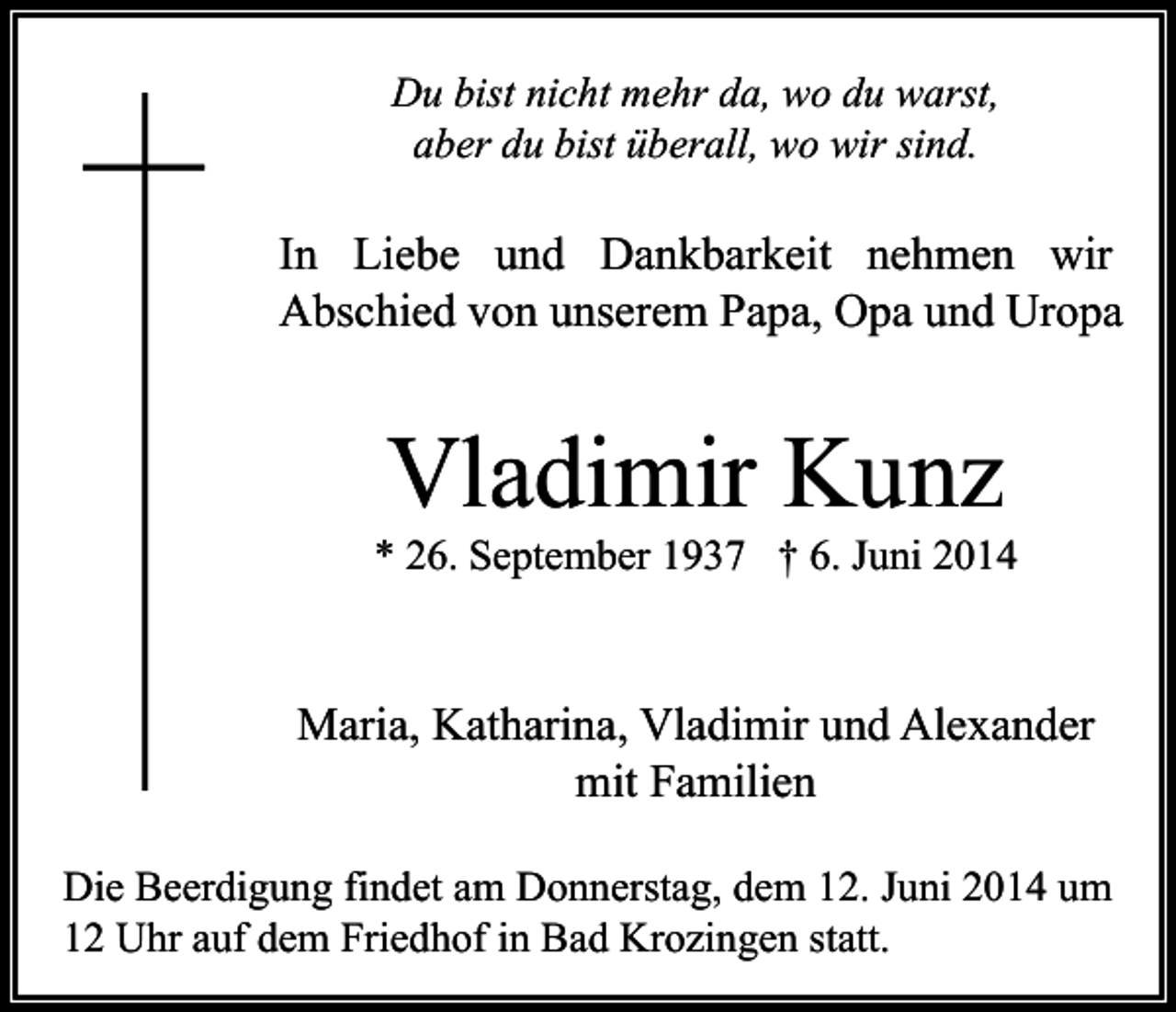 <p>Du bist nicht mehr da, wo du warst,<br />aber du bist überall, wo wir sind.</p><p>In Liebe und Dankbarkeit nehmen wir<br />Abschied von unserem Papa, Opa und Uropa</p><p>Vladimir Kunz</p><p>* 26. September 1937 † 6. Juni 2014</p><p>Maria, Katharina, Vladimir und Alexander<br />mit Familien<br />Die Beerdigung findet am Donnerstag, dem 12. Juni 2014 um<br />12 Uhr auf dem Friedhof in Bad Krozingen statt.</p>