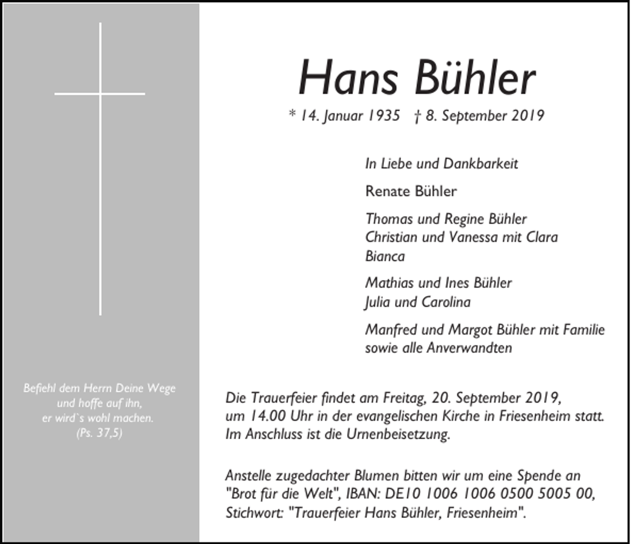<p>Hans Bühler</p><p>* 14. Januar 1935 † 8. September 2019<br />In Liebe und Dankbarkeit<br />Renate Bühler<br />Thomas und Regine Bühler<br />Christian und Vanessa mit Clara<br />Bianca<br />Mathias und Ines Bühler<br />Julia und Carolina<br />Manfred und Margot Bühler mit Familie<br />sowie alle Anverwandten<br />Befiehl dem Herrn Deine Wege<br />und hoffe auf ihn,<br />er wird`s wohl machen.<br />(Ps. 37,5)</p><p>Die Trauerfeier findet am Freitag, 20. September 2019,<br />um 14.00 Uhr in der evangelischen Kirche in Friesenheim statt.<br />Im Anschluss ist die Urnenbeisetzung.<br />Anstelle zugedachter Blumen bitten wir um eine Spende an<br />"Brot für die Welt", IBAN: DE06 1006 05 00,<br />Stichwort: "Trauerfeier Hans Bühler, Friesenheim".</p>