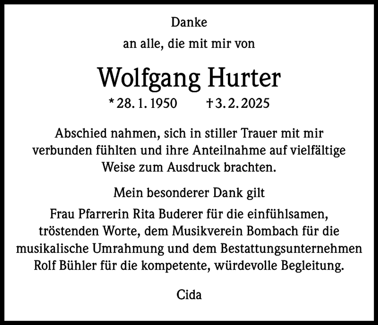 <p>Danke<br />an alle, die mit mir von</p><p>Wolfgang Hurter<br />* 28. 1. 1950 † 3. 2. 2025<br />Abschied nahmen, sich in stiller Trauer mit mir<br />verbunden fühlten und ihre Anteilnahme auf vielfältige<br />Weise zum Ausdruck brachten.<br />Mein besonderer Dank gilt<br />Frau Pfarrerin Rita Buderer für die einfühlsamen,<br />tröstenden Worte, dem Musikverein Bombach für die<br />musikalische Umrahmung und dem Bestattungsunternehmen<br />Rolf Bühler für die kompetente, würdevolle Begleitung.<br />Cida</p>