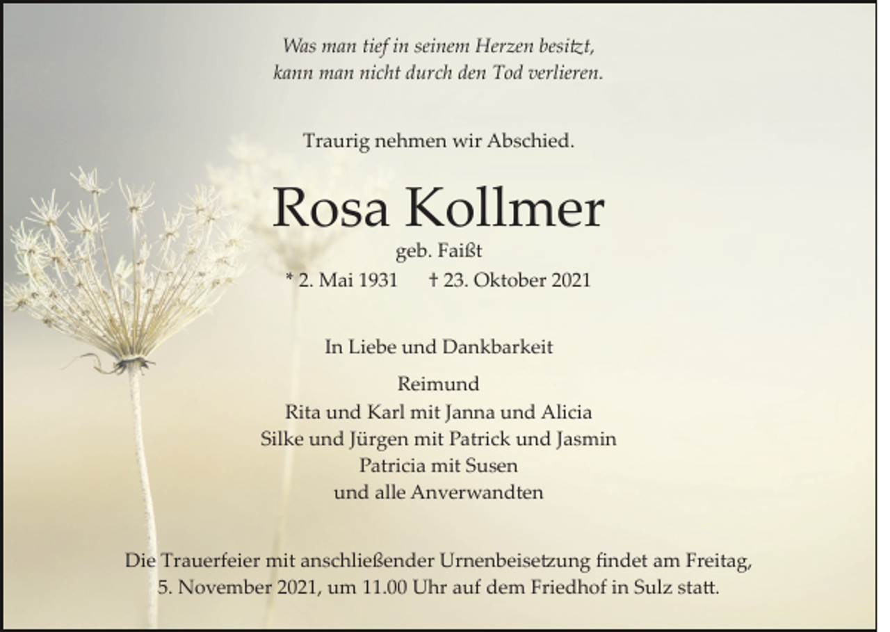 <p>Was man tief in seinem Herzen besi�t,<br />kann man nicht durch den Tod verlieren.<br />Traurig nehmen wir Abschied.</p><p>Rosa Kollmer<br />geb. Faißt<br />* 2. Mai 1931 † 23. Oktober 2021<br />In Liebe und Dankbarkeit<br />Reimund<br />Rita und Karl mit Janna und Alicia<br />Silke und Jürgen mit Patrick und Jasmin<br />Patricia mit Susen<br />und alle Anverwandten<br />Die Trauerfeier mit anschließender Urnenbeise�ung ﬁndet am Freitag,<br />5. November 2021, um 11.00 Uhr auf dem Friedhof in Sulz sta�.</p>