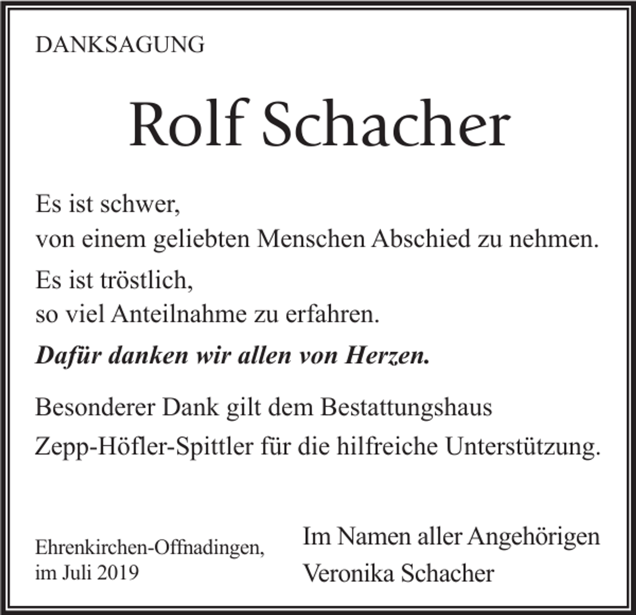 <p>DANKSAGUNG</p><p>Rolf Schacher<br />Es ist schwer,<br />von einem geliebten Menschen Abschied zu nehmen.<br />Es ist tröstlich,<br />so viel Anteilnahme zu erfahren.<br />Dafür danken wir allen von Herzen.<br />Besonderer Dank gilt dem Bestattungshaus<br />Zepp-Höfler-Spittler für die hilfreiche Unterstützung.</p><p>Ehrenkirchen-Offnadingen,<br />im Juli 2019</p><p>Im Namen aller Angehörigen<br />Veronika Schacher</p>