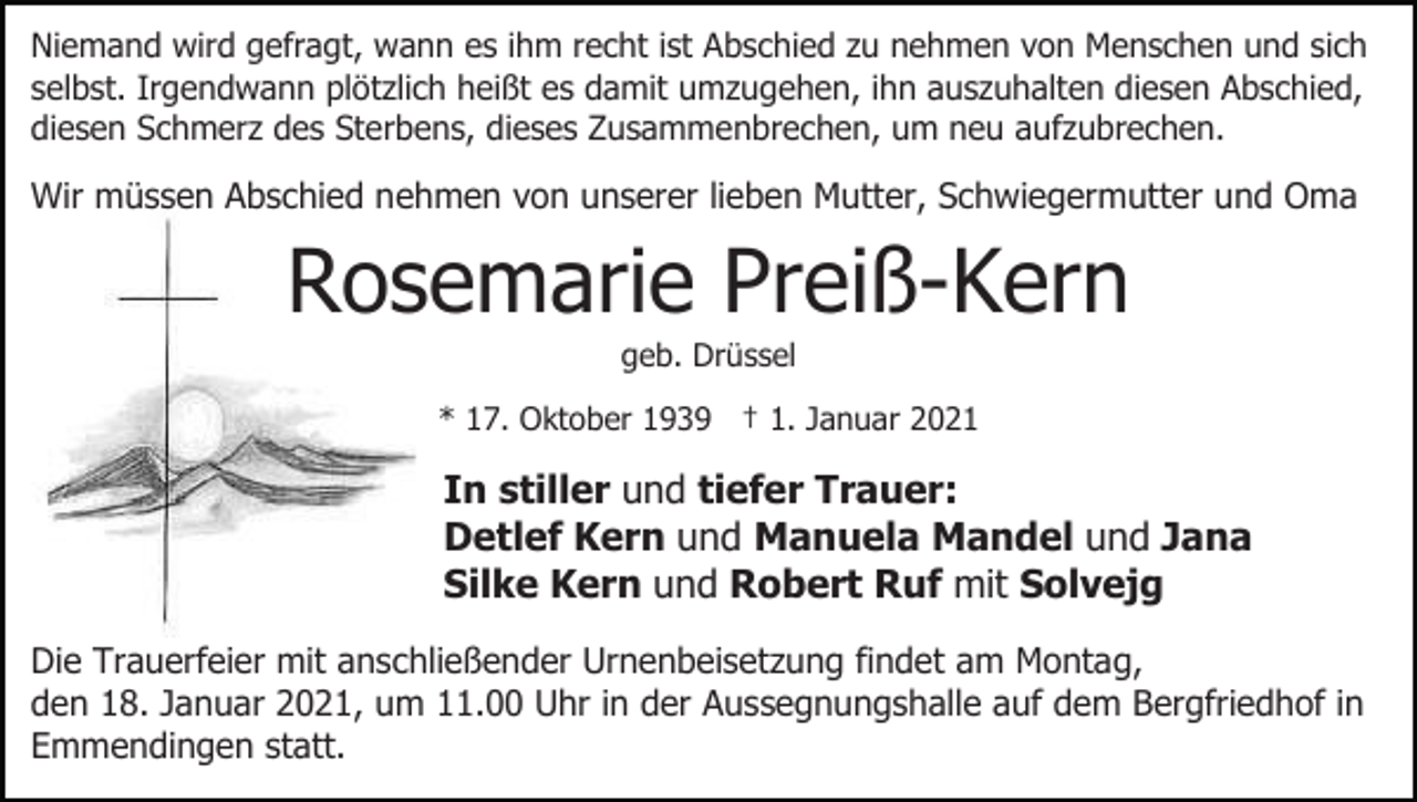 <p>Niemand wird gefragt, wann es ihm recht ist Abschied zu nehmen von Menschen und sich<br />selbst. Irgendwann plötzlich heißt es damit umzugehen, ihn auszuhalten diesen Abschied,<br />diesen Schmerz des Sterbens, dieses Zusammenbrechen, um neu aufzubrechen.</p><p>Wir müssen Abschied nehmen von unserer lieben Mutter, Schwiegermutter und Oma</p><p>Rosemarie Preiß-Kern<br />geb. Drüssel<br />* 17. Oktober 1939 † 1. Januar 2021</p><p>In stiller und tiefer Trauer:<br />Detlef Kern und Manuela Mandel und Jana<br />Silke Kern und Robert Ruf mit Solvejg<br />Die Trauerfeier mit anschließender Urnenbeisetzung findet am Montag,<br />den 18. Januar 2021, um 11.00 Uhr in der Aussegnungshalle auf dem Bergfriedhof in<br />Emmendingen statt.</p>