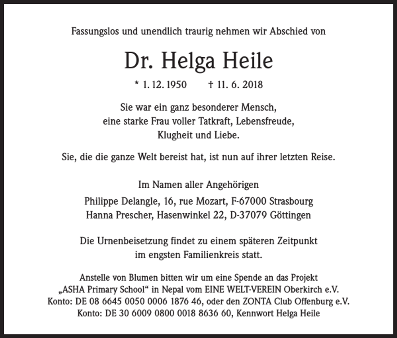 <p>Fassungslos und unendlich traurig nehmen wir Abschied von</p><p>Dr. Helga Heile<br />* 1. 12. 1950 † 11. 6. 2018<br />Sie war ein ganz besonderer Mensch,<br />eine starke Frau voller Tatkraft, Lebensfreude,<br />Klugheit und Liebe.<br />Sie, die die ganze Welt bereist hat, ist nun auf ihrer letzten Reise.<br />Im Namen aller Angehörigen<br />Philippe Delangle, 16, rue Mozart, F-67000 Strasbourg<br />Hanna Prescher, Hasenwinkel 22, D-37079 Göttingen<br />Die Urnenbeisetzung findet zu einem späteren Zeitpunkt<br />im engsten Familienkreis statt.<br />Anstelle von Blumen bitten wir um eine Spende an das Projekt<br />„ASHA Primary School“ in Nepal vom EINE WELT-VEREIN Oberkirch e.V.<br />Konto: DE 08 6645 005006 1876 46, oder den ZONTA Club Offenburg e.V.<br />Konto: DE 30 6009 081630, Kennwort Helga Heile</p>
