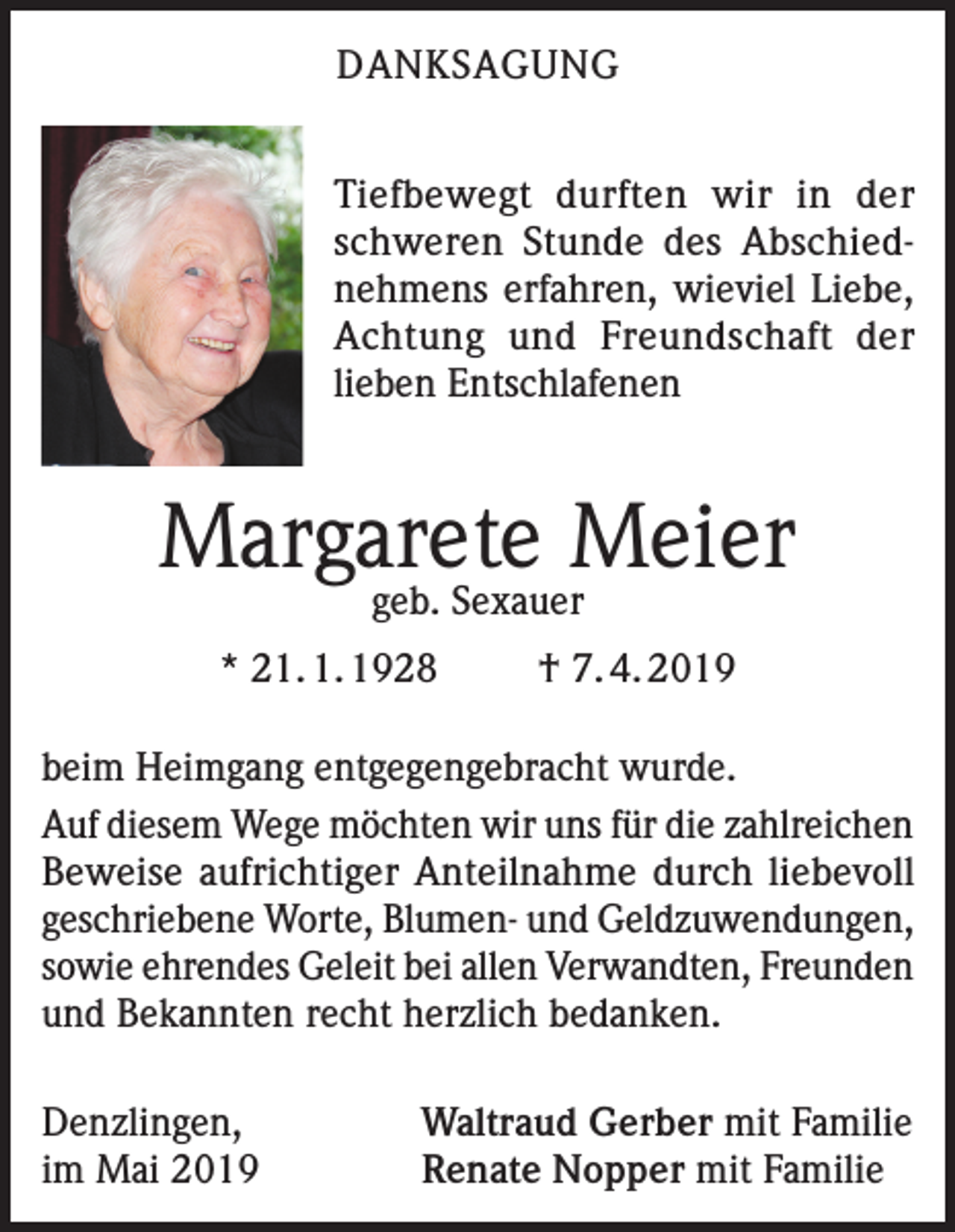 <p>DANKSAGUNG<br />Tiefbewegt durften wir in der<br />schweren Stunde des Abschiednehmens erfahren, wieviel Liebe,<br />Achtung und Freundschaft der<br />lieben Entschlafenen</p><p>Margarete Meier<br />geb. Sexauer</p><p>* 21. 1. 1928</p><p>† 7. 4. 2019</p><p>beim Heimgang entgegengebracht wurde.<br />Auf diesem Wege möchten wir uns für die zahlreichen<br />Beweise aufrichtiger Anteilnahme durch liebevoll<br />geschriebene Worte, Blumen- und Geldzuwendungen,<br />sowie ehrendes Geleit bei allen Verwandten, Freunden<br />und Bekannten recht herzlich bedanken.<br />Denzlingen,<br />im Mai 2019</p><p>Waltraud Gerber mit Familie<br />Renate Nopper mit Familie</p>