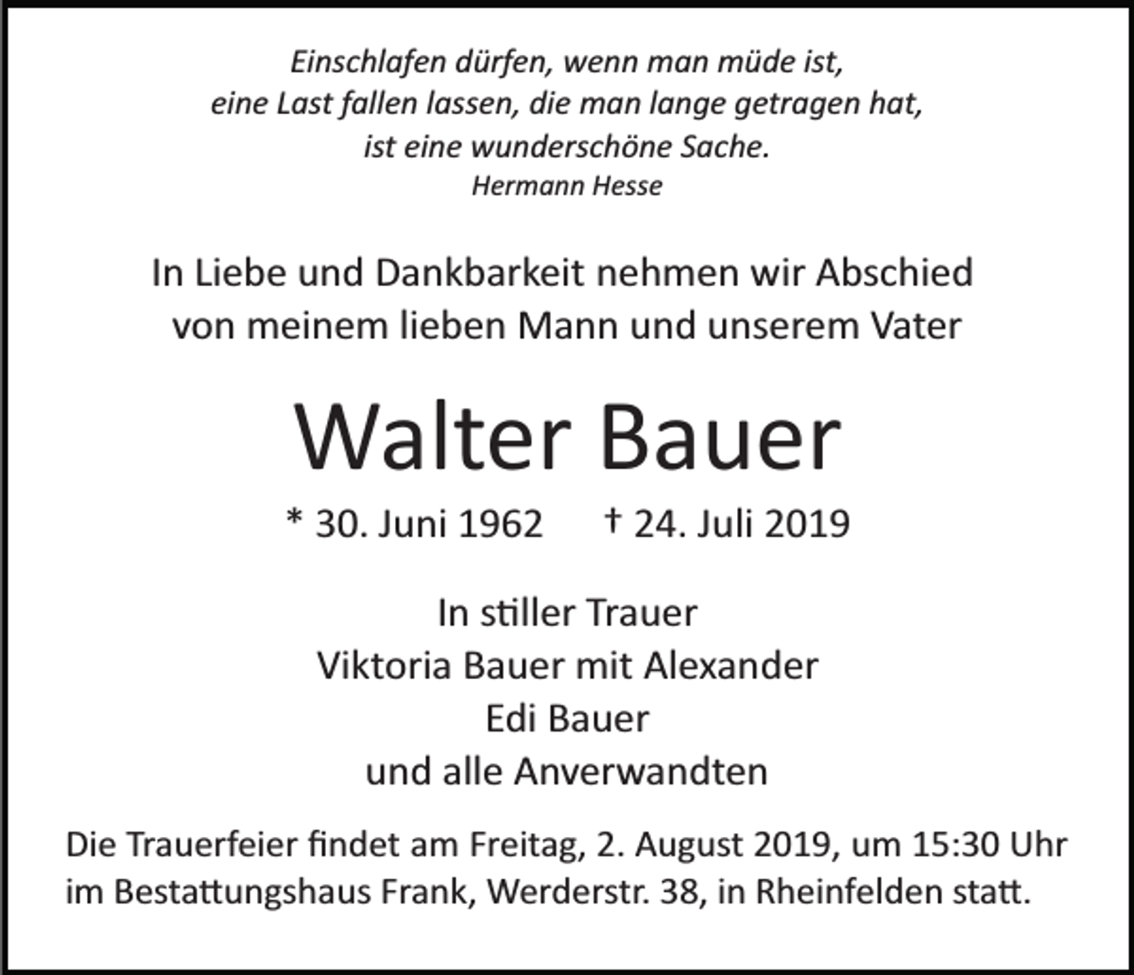 <p>Einschlafen dürfen, wenn man müde ist,<br />eine Last fallen lassen, die man lange getragen hat,<br />ist eine wunderschöne Sache.<br />Hermann Hesse</p><p>In Liebe und Dankbarkeit nehmen wir Abschied<br />von meinem lieben Mann und unserem Vater</p><p>Walter Bauer<br />* 30. Juni 1962</p><p>† 24. Juli 2019</p><p>In s�ller Trauer<br />Viktoria Bauer mit Alexander<br />Edi Bauer<br />und alle Anverwandten<br />Die Trauerfeier ﬁndet am Freitag, 2. August 2019, um 15:30 Uhr<br />im Besta�ungshaus Frank, Werderstr. 38, in Rheinfelden sta�.</p>