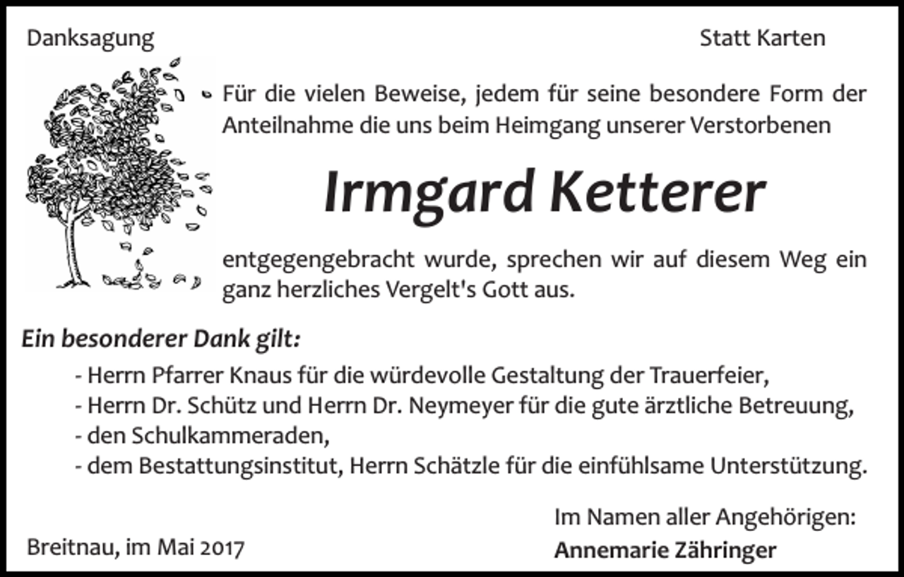 <p>Danksagung</p><p>Statt Karten<br />Für die vielen Beweise, jedem für seine besondere Form der<br />Anteilnahme die uns beim Heimgang unserer Verstorbenen</p><p>Irmgard Ketterer<br />entgegengebracht wurde, sprechen wir auf diesem Weg ein<br />ganz herzliches Vergelt's Gott aus.</p><p>Ein besonderer Dank gilt:<br />­<br />­<br />­<br />­</p><p>Herrn Pfarrer Knaus für die würdevolle Gestaltung der Trauerfeier,<br />Herrn Dr. Schütz und Herrn Dr. Neymeyer für die gute ärztliche Betreuung,<br />den Schulkammeraden,<br />dem Bestattungsinstitut, Herrn Schätzle für die einfühlsame Unterstützung.</p><p>Breitnau, im Mai 2017</p><p>Im Namen aller Angehörigen:<br />Annemarie Zähringer</p>