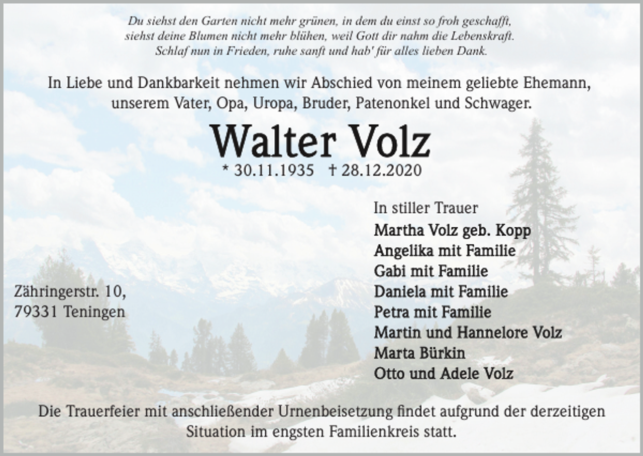 <p>Du siehst den Garten nicht mehr grünen, in dem du einst so froh geschafft,<br />siehst deine Blumen nicht mehr blühen, weil Gott dir nahm die Lebenskraft.<br />Schlaf nun in Frieden, ruhe sanft und hab' für alles lieben Dank.</p><p>In Liebe und Dankbarkeit nehmen wir Abschied von meinem geliebte Ehemann,<br />unserem Vater, Opa, Uropa, Bruder, Patenonkel und Schwager.</p><p>* 30.11.1935 † 28.12.2020<br />In stiller Trauer</p><p>Zähringerstr. 10,<br />79331 Teningen</p><p>Die Trauerfeier mit anschließender Urnenbeisetzung ﬁndet aufgrund der derzeitigen<br />Situation im engsten Familienkreis statt.</p>