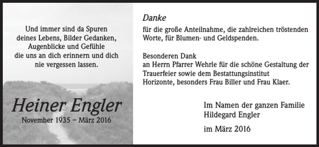 <p>Danke<br />Und immer sind da Spuren<br />deines Lebens, Bilder Gedanken,<br />Augenblicke und Gefühle<br />die uns an dich erinnern und dich<br />nie vergessen lassen.</p><p>Heiner Engler<br />November 1935 – März 2016</p><p>für die große Anteilnahme, die zahlreichen tröstenden<br />Worte, für Blumen- und Geldspenden.<br />Besonderen Dank<br />an Herrn Pfarrer Wehrle für die schöne Gestaltung der<br />Trauerfeier sowie dem Bestattungsinstitut<br />Horizonte, besonders Frau Biller und Frau Klaer.</p><p>Im Namen der ganzen Familie<br />Hildegard Engler<br />im März 2016</p>