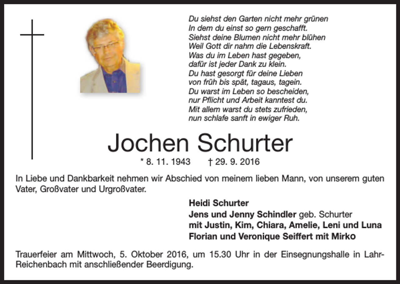 <p>Du siehst den Garten nicht mehr grünen<br />In dem du einst so gern geschafft.<br />Siehst deine Blumen nicht mehr blühen<br />Weil Gott dir nahm die Lebenskraft.<br />Was du im Leben hast gegeben,<br />dafür ist jeder Dank zu klein.<br />Du hast gesorgt für deine Lieben<br />von früh bis spät, tagaus, tagein.<br />Du warst im Leben so bescheiden,<br />nur Pflicht und Arbeit kanntest du.<br />Mit allem warst du stets zufrieden,<br />nun schlafe sanft in ewiger Ruh.</p><p>Jochen Schurter<br />* 8. 11. 1943 † 29. 9. 2016</p><p>In Liebe und Dankbarkeit nehmen wir Abschied von meinem lieben Mann, von unserem guten<br />Vater, Großvater und Urgroßvater.<br />Heidi Schurter<br />Jens und Jenny Schindler geb. Schurter<br />mit Justin, Kim, Chiara, Amelie, Leni und Luna<br />Florian und Veronique Seiffert mit Mirko<br />Trauerfeier am Mittwoch, 5. Oktober 2016, um 15.30 Uhr in der Einsegnungshalle in LahrReichenbach mit anschließender Beerdigung.</p>