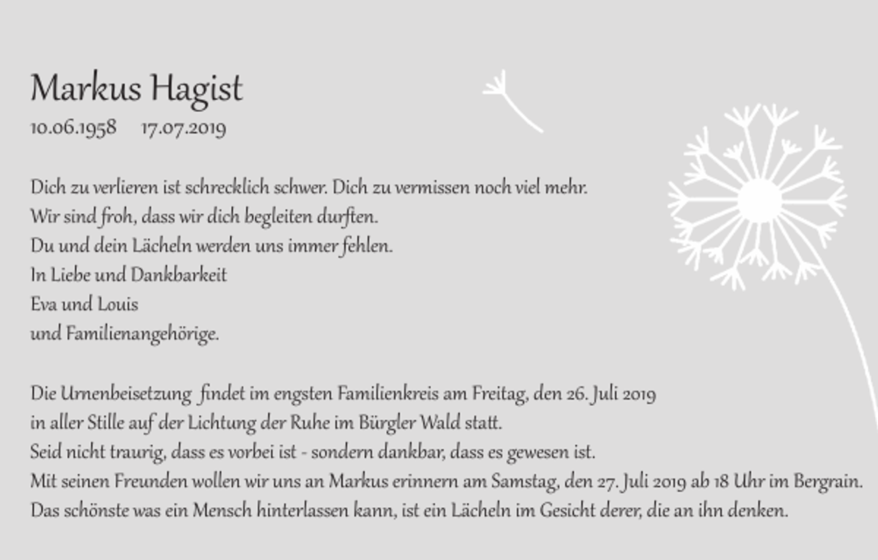 <p>Markus Hagist<br />10.06.1958 17.07.2019<br />Dich zu verlieren ist schrecklich schwer. Dich zu vermissen noch viel mehr.<br />Wir sind froh, dass wir dich begleiten durften.<br />Du und dein Lächeln werden uns immer fehlen.<br />In Liebe und Dankbarkeit<br />Eva und Louis<br />und Familienangehörige.<br />Die Urnenbeisetzung findet im engsten Familienkreis am Freitag, den 26. Juli 2019<br />in aller Stille auf der Lichtung der Ruhe im Bürgler Wald statt.<br />Seid nicht traurig, dass es vorbei ist - sondern dankbar, dass es gewesen ist.<br />Mit seinen Freunden wollen wir uns an Markus erinnern am Samstag, den 27. Juli 2019 ab 18 Uhr im Bergrain.<br />Das schönste was ein Mensch hinterlassen kann, ist ein Lächeln im Gesicht derer, die an ihn denken.</p>