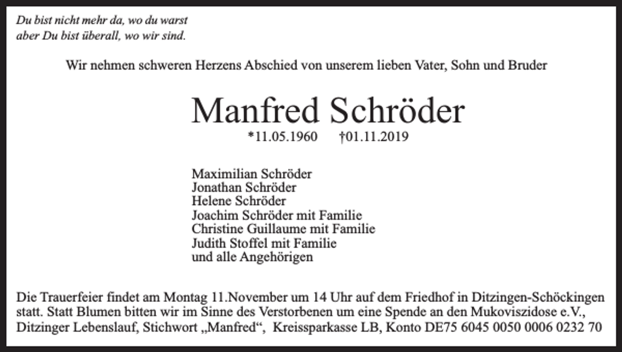 <p>Du bist nicht mehr da, wo du warst<br />aber Du bist überall, wo wir sind.</p><p>Wir nehmen schweren Herzens Abschied von unserem lieben Vater, Sohn und Bruder</p><p>Manfred Schröder<br />*11.05.1960</p><p>†01.11.2019</p><p>Maximilian Schröder<br />Jonathan Schröder<br />Helene Schröder<br />Joachim Schröder mit Familie<br />Christine Guillaume mit Familie<br />Judith Stoffel mit Familie<br />und alle Angehörigen<br />Die Trauerfeier findet am Montag 11.November um 14 Uhr auf dem Friedhof in Ditzingen-Schöckingen<br />statt. Statt Blumen bitten wir im Sinne des Verstorbenen um eine Spende an den Mukoviszidose e.V.,<br />Ditzinger Lebenslauf, Stichwort „Manfred“, Kreissparkasse LB, Konto DE75 6045 005006 0232 70</p>