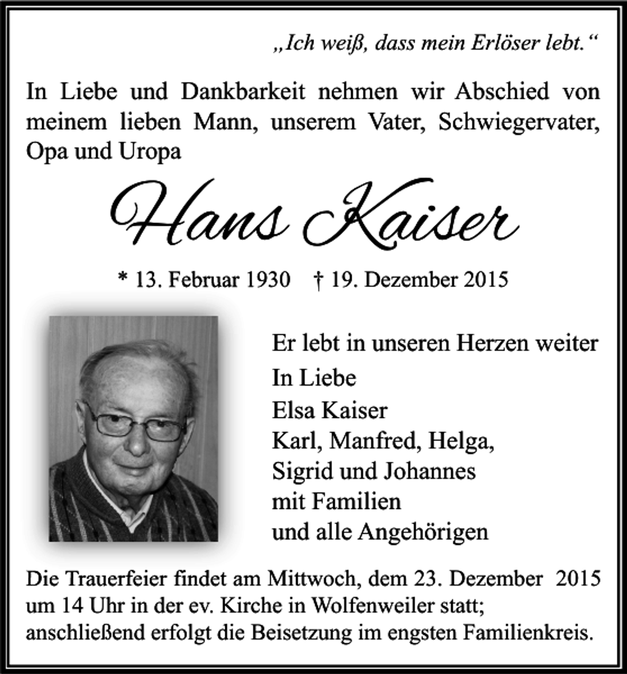 <p>„Ich weiß, dass mein Erlöser lebt.“</p><p>In Liebe und Dankbarkeit nehmen wir Abschied von<br />meinem lieben Mann, unserem Vater, Schwiegervater,<br />Opa und Uropa</p><p>Hans Kaiser<br />* 13. Februar 1930 † 19. Dezember 2015</p><p>Er lebt in unseren Herzen weiter<br />In Liebe<br />Elsa Kaiser<br />Karl, Manfred, Helga,<br />Sigrid und Johannes<br />mit Familien<br />und alle Angehörigen<br />Die Trauerfeier findet am Mittwoch, dem 23. Dezember 2015<br />um 14 Uhr in der ev. Kirche in Wolfenweiler statt;<br />anschließend erfolgt die Beisetzung im engsten Familienkreis.</p>