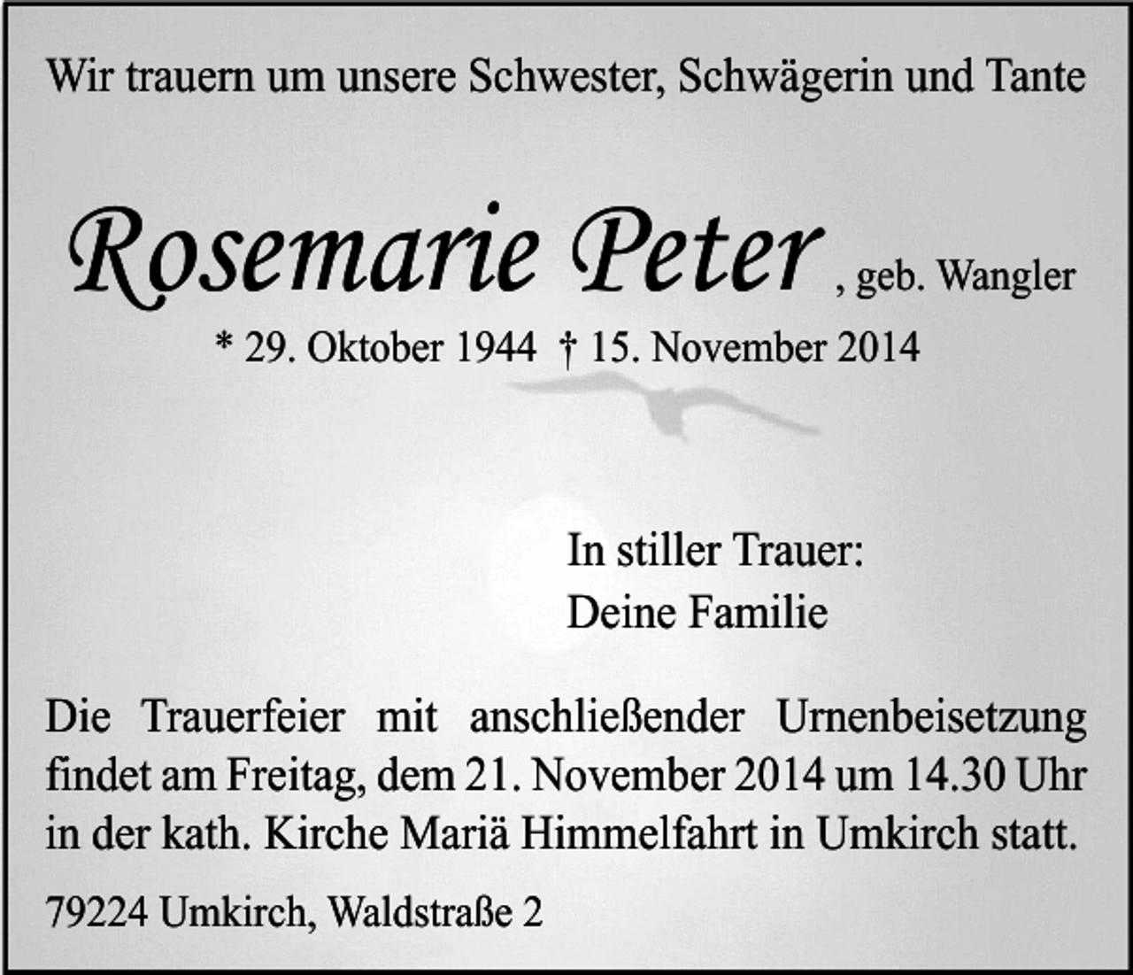 <p>Wir trauern um unsere Schwester, Schwägerin und Tante</p><p>Rosemarie Peter</p><p>, geb. Wangler</p><p>* 29. Oktober 1944 † 15. November 2014</p><p>In stiller Trauer:<br />Deine Familie<br />Die Trauerfeier mit anschließender Urnenbeisetzung<br />findet am Freitag, dem 21. November 2014 um 14.30 Uhr<br />in der kath. Kirche Mariä Himmelfahrt in Umkirch statt.<br />79224 Umkirch, Waldstraße 2</p>