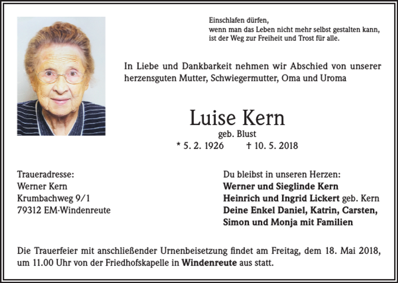<p>Einschlafen dürfen,<br />wenn man das Leben nicht mehr selbst gestalten kann,<br />ist der Weg zur Freiheit und Trost für alle.</p><p>In Liebe und Dankbarkeit nehmen wir Abschied von unserer<br />herzensguten Mutter, Schwiegermutter, Oma und Uroma</p><p>Luise Kern</p><p>geb. Blust<br />* 5. 2. 1926<br />† 10. 5. 2018<br />Traueradresse:<br />Du bleibst in unseren Herzen:<br />Werner Kern<br />Werner und Sieglinde Kern<br />Krumbachweg 9/1<br />Heinrich und Ingrid Lickert geb. Kern<br />79312 EM-Windenreute Deine Enkel Daniel, Katrin, Carsten,<br />Simon und Monja mit Familien<br />Die Trauerfeier mit anschließender Urnenbeisetzung findet am Freitag, dem 18. Mai 2018,<br />um 11.00 Uhr von der Friedhofskapelle in Windenreute aus statt.</p>
