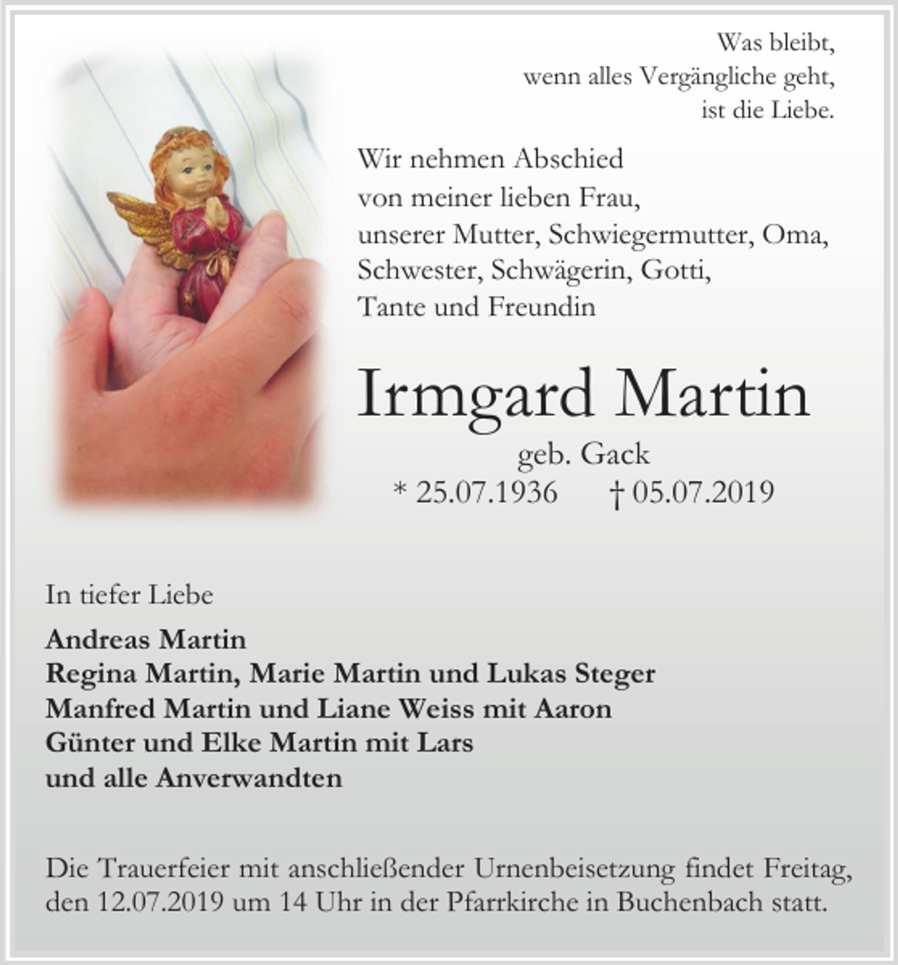 <p>Was bleibt,<br />wenn alles Vergängliche geht,<br />ist die Liebe.</p><p>Wir nehmen Abschied<br />von meiner lieben Frau,<br />unserer Mutter, Schwiegermutter, Oma,<br />Schwester, Schwägerin, Gotti,<br />Tante und Freundin</p><p>Irmgard Martin<br />geb. Gack<br />* 25.07.1936<br />† 05.07.2019<br />In tiefer Liebe<br />Andreas Martin<br />Regina Martin, Marie Martin und Lukas Steger<br />Manfred Martin und Liane Weiss mit Aaron<br />Günter und Elke Martin mit Lars<br />und alle Anverwandten<br />Die Trauerfeier mit anschließender Urnenbeisetzung findet Freitag,<br />den 12.07.2019 um 14 Uhr in der Pfarrkirche in Buchenbach statt.</p>