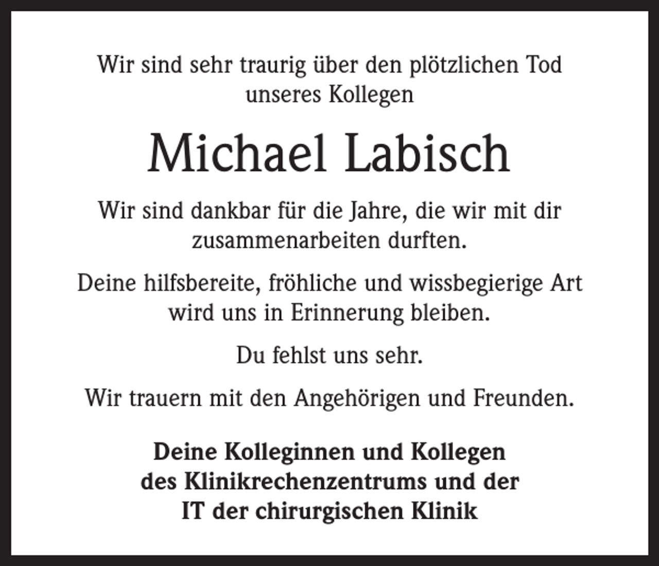 <p>Wir sind sehr traurig über den plötzlichen Tod<br />unseres Kollegen</p><p>Michael Labisch<br />Wir sind dankbar für die Jahre, die wir mit dir<br />­zusammenarbeiten durften.<br />Deine hilfsbereite, fröhliche und wissbegierige Art<br />wird uns in Erinnerung bleiben.<br />Du fehlst uns sehr.<br />Wir trauern mit den Angehörigen und Freunden.<br />Deine Kolleginnen und Kollegen<br />des Klinikrechenzentrums und der<br />IT der chirurgischen Klinik</p>