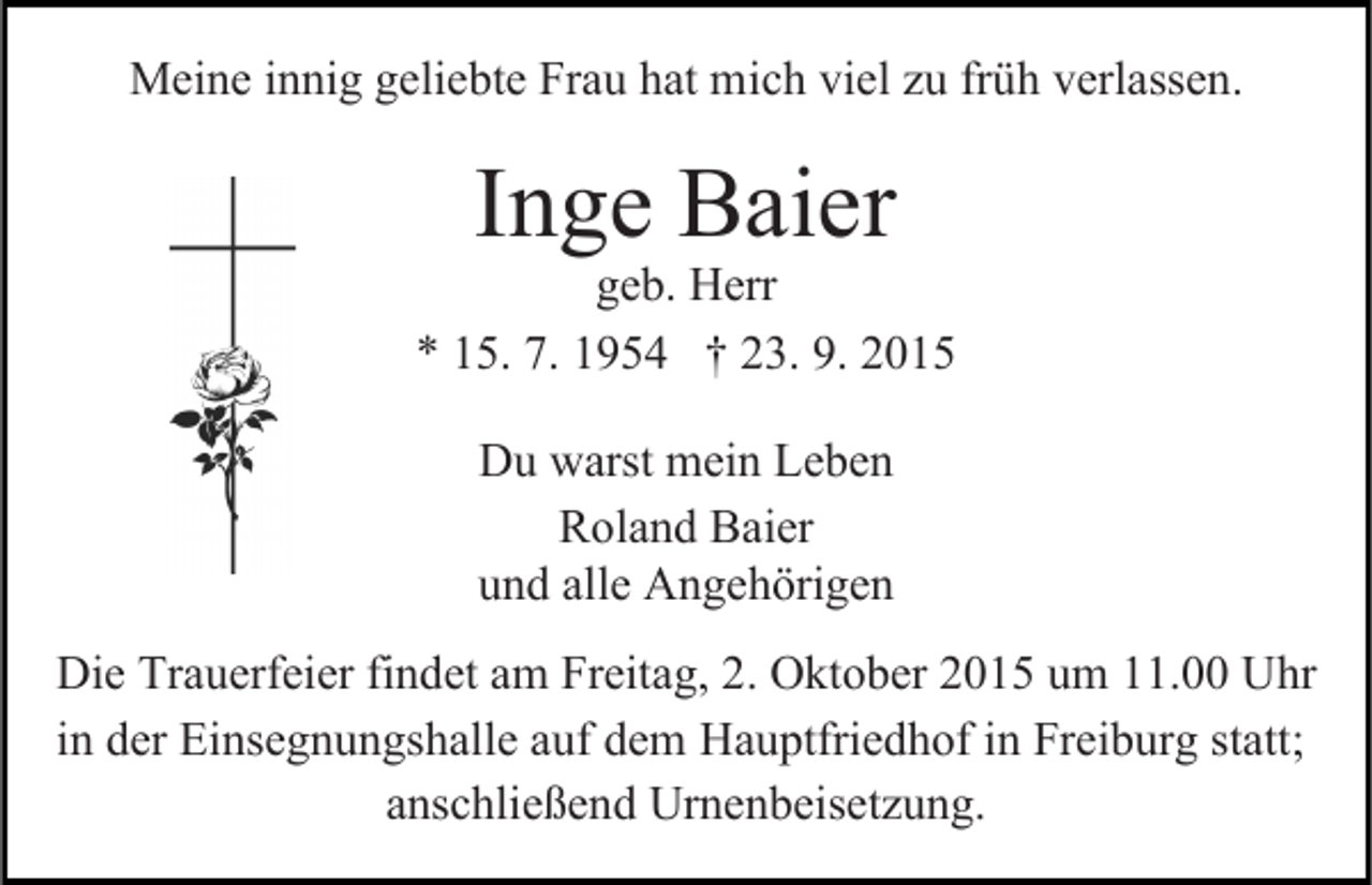 <p>Meine innig geliebte Frau hat mich viel zu früh verlassen.</p><p>Inge Baier</p><p>geb. Herr<br />* 15. 7. 1954 † 23. 9. 2015<br />Du warst mein Leben<br />Roland Baier<br />und alle Angehörigen<br />Die Trauerfeier findet am Freitag, 2. Oktober 2015 um 11.00 Uhr<br />in der Einsegnungshalle auf dem Hauptfriedhof in Freiburg statt;<br />anschließend Urnenbeisetzung.</p>
