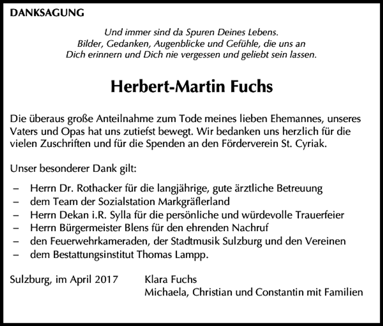 <p>DANKSAGUNG<br />Und immer sind da Spuren Deines Lebens.<br />Bilder, Gedanken, Augenblicke und Gefühle, die uns an<br />Dich erinnern und Dich nie vergessen und geliebt sein lassen.</p><p>Herbert-Martin Fuchs<br />Die überaus große Anteilnahme zum Tode meines lieben Ehemannes, unseres<br />Vaters und Opas hat uns zutiefst bewegt. Wir bedanken uns herzlich für die<br />vielen Zuschriften und für die Spenden an den Förderverein St. Cyriak.<br />Unser besonderer Dank gilt:<br /><br /><br /><br /><br /><br /></p><p>Herrn Dr. Rothacker für die langjährige, gute ärztliche Betreuung<br />dem Team der Sozialstation Markgräflerland<br />Herrn Dekan i.R. Sylla für die persönliche und würdevolle Trauerfeier<br />Herrn Bürgermeister Blens für den ehrenden Nachruf<br />den Feuerwehrkameraden, der Stadtmusik Sulzburg und den Vereinen<br />dem Bestattungsinstitut Thomas Lampp.</p><p>Sulzburg, im April 2017</p><p>Klara Fuchs<br />Michaela, Christian und Constantin mit Familien</p>