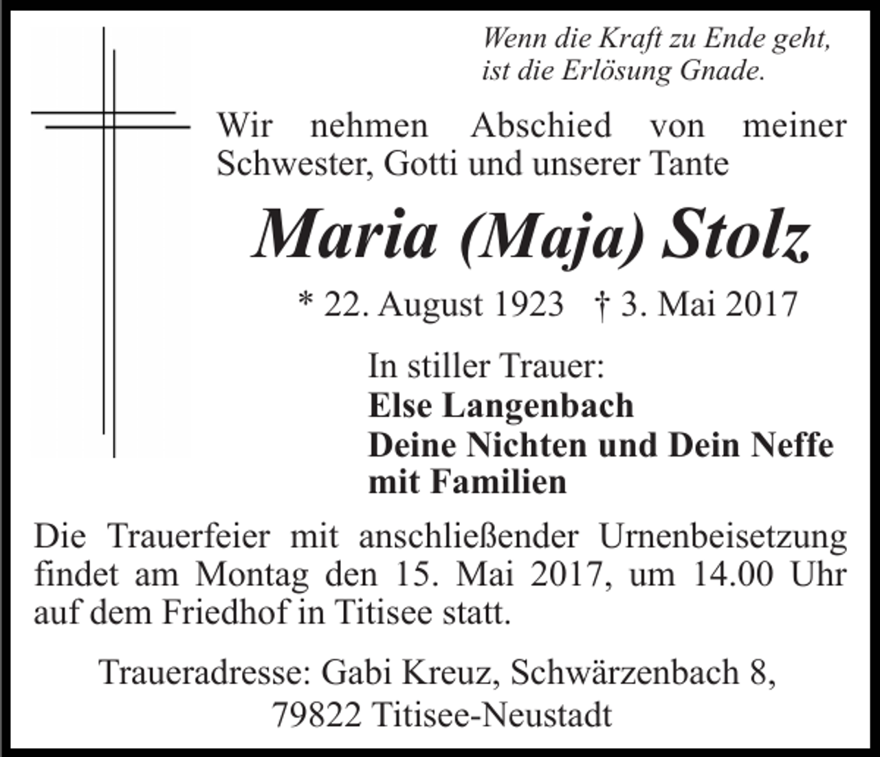 <p>Wenn die Kraft zu Ende geht,<br />ist die Erlösung Gnade.</p><p>Wir nehmen Abschied von meiner<br />Schwester, Gotti und unserer Tante</p><p>Maria (Maja) Stolz<br />* 22. August 1923 † 3. Mai 2017<br />In stiller Trauer:<br />Else Langenbach<br />Deine Nichten und Dein Neffe<br />mit Familien<br />Die Trauerfeier mit anschließender Urnenbeisetzung<br />findet am Montag den 15. Mai 2017, um 14.00 Uhr<br />auf dem Friedhof in Titisee statt.<br />Traueradresse: Gabi Kreuz, Schwärzenbach 8,<br />79822 Titisee-Neustadt</p>