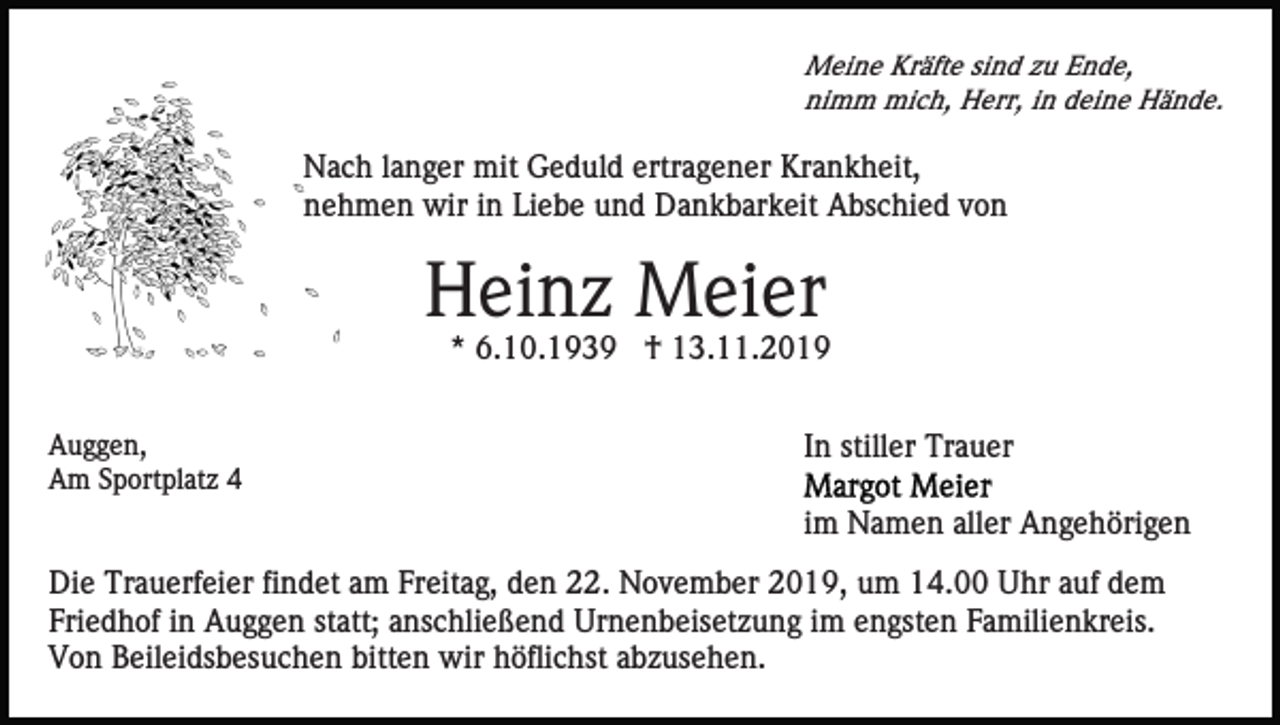 <p>Meine Kräfte sind zu Ende,<br />nimm mich, Herr, in deine Hände.</p><p>Nach langer mit Geduld ertragener Krankheit,<br />nehmen wir in Liebe und Dankbarkeit Abschied von</p><p>Heinz Meier<br />* 6.10.1939 † 13.11.2019<br />Auggen,<br />Am Sportplatz 4</p><p>In stiller Trauer<br />im Namen aller Angehörigen</p><p>Die Trauerfeier findet am Freitag, den 22. November 2019, um 14.00 Uhr auf dem<br />Friedhof in Auggen statt; anschließend Urnenbeisetzung im engsten Familienkreis.<br />Von Beileidsbesuchen bitten wir höflichst abzusehen.</p>