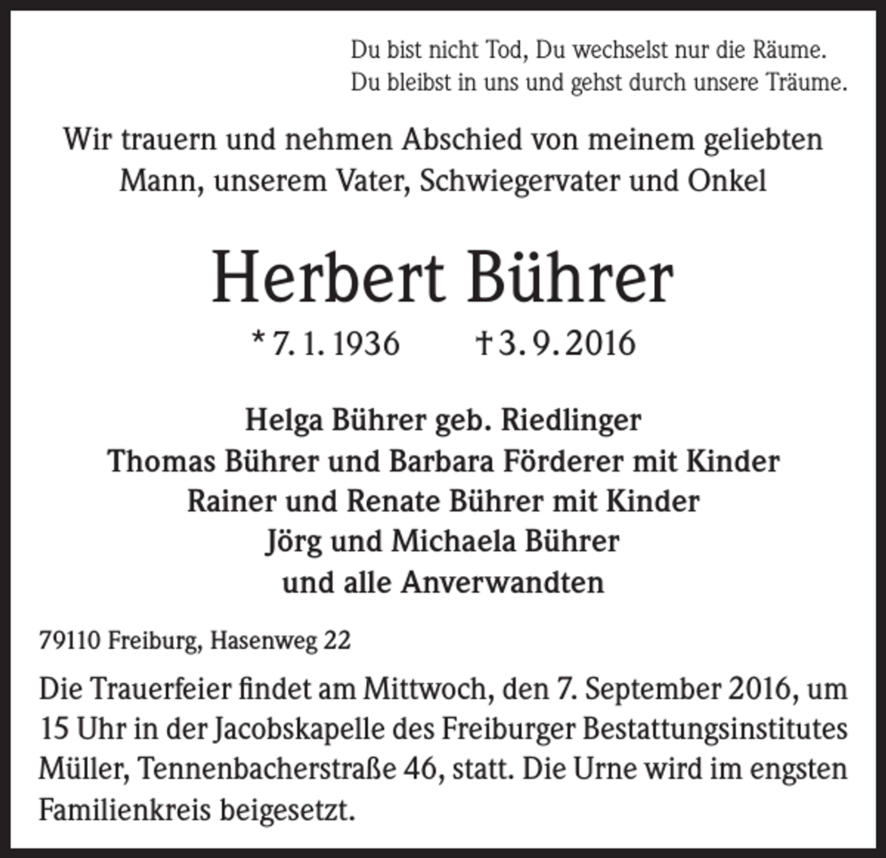 <p>Du bist nicht Tod, Du wechselst nur die Räume.<br />Du bleibst in uns und gehst durch unsere Träume.</p><p>Wir trauern und nehmen Abschied von meinem geliebten<br />Mann, unserem Vater, Schwiegervater und Onkel</p><p>Herbert Bührer<br />* 7. 1. 1936</p><p>† 3. 9. 2016</p><p>Helga Bührer geb. Riedlinger<br />Thomas Bührer und Barbara Förderer mit Kinder<br />Rainer und Renate Bührer mit Kinder<br />Jörg und Michaela Bührer<br />und alle Anverwandten<br />79110 Freiburg, Hasenweg 22</p><p>Die Trauerfeier findet am Mittwoch, den 7. September 2016, um<br />15 Uhr in der Jacobskapelle des Freiburger Bestattungs­institutes<br />Müller, Tennenbacherstraße 46, statt. Die Urne wird im engsten<br />Familienkreis beigesetzt.</p>